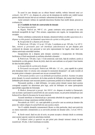 În cazul în care donaţia are ca obiect bunuri mobile, trebuie întocmit unui act
estimativ. Art. 827 C. civ. dispune că „orice act de donaţiune de mobile este valabil numai
pentru obiectele trecute într-un act estimativ subsemnat de donator şi donatar”.
Actul estimativ trebuie să cuprindă descrierea fiecărui bun mobil donat, precum şi
evaluarea lui.
§ 2. Condiţiile de fond ale contractului de donaţie
A. Capacitatea părţilor
a. Regula. Potrivit art. 949 C. civ. „poate contracta orice persoană ce nu este
declarată necapabilă de lege”. Prin urmare, capacitatea este regula, iar incapacitatea este
excepţia.
Pentru validitatea contractului de donaţie, donatorul trebuie să aibă capacitatea de a
dispune cu titlu gratuit, iar donatarul capacitatea de a primi cu titlu gratuit.
b. Incapacităţi de a dispune prin donaţie
1. Potrivit art. 129 alin. 1-3 şi art. 133 alin. 3 coroborat cu art. 105 alin. 3 şi 147 C.
fam., minorii şi persoanele puse sub interdicţie judecătorească nu pot dispune prin
contractul de donaţie nici personal şi nici prin reprezentanţii lor legali, chiar dacă s-ar
obţine autorizaţia autorităţii tutelare.
Incapacitatea de a dispune prin donaţie constituie o incapacitate de folosinţă,
încălcarea ei fiind sancţionată cu nulitatea absolută a donaţiei.
2. Potrivit art. 724 alin. 2 pct. 1 Cod comercial, sunt nule, faţă de creditori, actele şi
înstrăinările cu titlu gratuit, făcute de faliţi, dacă ele sunt realizate cu cel puţin 6 luni înainte
de data încetării plăţilor.
c. Incapacităţi de a primi prin donaţie
1. Persoanele neconcepute. Potrivit art. 808 alin. 1 C. civ., „este capabil de a primi
prin donaţiune între vii oricine este conceput în momentul donaţiunii”, de unde rezultă că
nu poate primi o donaţie o persoană care nu are existenţă fizică.
2. Persoanele juridice care n-au dobândit personalitate juridică. Acestea vor putea
primi donaţii, în cursul constituirii, de la data actului de înfiinţare, dar numai dacă bunurile
dobândite prin donaţie sunt necesare pentru ca persoana juridică să ia fiinţă în mod valabil.
Persoanele juridice, o dată înfiinţate, vor putea primi donaţii numai dacă acestea
corespund scopului lor determinat prin lege, actul de înfiinţare ori statut (principiului
specialităţii capacităţii de folosinţă).
3. Medicii, farmaciştii şi preoţii. Art. 810 C. civ. dispune că medicii şi farmaciştii,
care au tratat o persoană în cursul bolii de care aceasta moare, nu pot primi donaţiile pe care
bolnavul le-a făcut în favoarea lor în acest interval.
Această interdicţie se întemeiază pe o prezumţie absolută de sugestie şi captaţie, iar
nerespectarea ei atrage sancţiunea nulităţii absolute.
Prevederile art. 810 C. civ. sunt aplicabile şi preoţilor care au asistat pe donator din
punct de vedere religios în cursul bolii de care acesta a murit.
Vor fi valabile donaţiile remuneratorii făcute cu titlu particular, dacă sunt potrivite
cu starea materială a donatorului şi cu serviciile prestate de donatar (alin. 2 al art. 810 C.
civ.).
4. Surdo-mutul, dacă nu ştie să scrie, nu poate accepta o donaţie decât cu asistenţa
unui curator special, numit de autoritatea tutelară.
5. Cetăţenii stăini şi apatrizii nu pot primi prin donaţii terenuri situate în ţara
noastră (art. 44 alin. 2 din Constituţia revizuită).
35
 