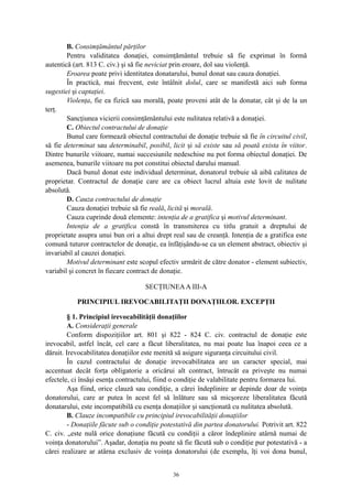 B. Consimţământul părţilor
Pentru validitatea donaţiei, consimţământul trebuie să fie exprimat în formă
autentică (art. 813 C. civ.) şi să fie neviciat prin eroare, dol sau violenţă.
Eroarea poate privi identitatea donatarului, bunul donat sau cauza donaţiei.
În practică, mai frecvent, este întâlnit dolul, care se manifestă aici sub forma
sugestiei şi captaţiei.
Violenţa, fie ea fizică sau morală, poate proveni atât de la donatar, cât şi de la un
terţ.
Sancţiunea vicierii consimţământului este nulitatea relativă a donaţiei.
C. Obiectul contractului de donaţie
Bunul care formează obiectul contractului de donaţie trebuie să fie în circuitul civil,
să fie determinat sau determinabil, posibil, licit şi să existe sau să poată exista în viitor.
Dintre bunurile viitoare, numai succesiunile nedeschise nu pot forma obiectul donaţiei. De
asemenea, bunurile viitoare nu pot constitui obiectul darului manual.
Dacă bunul donat este individual determinat, donatorul trebuie să aibă calitatea de
proprietar. Contractul de donaţie care are ca obiect lucrul altuia este lovit de nulitate
absolută.
D. Cauza contractului de donaţie
Cauza donaţiei trebuie să fie reală, licită şi morală.
Cauza cuprinde două elemente: intenţia de a gratifica şi motivul determinant.
Intenţia de a gratifica constă în transmiterea cu titlu gratuit a dreptului de
proprietate asupra unui bun ori a altui drept real sau de creanţă. Intenţia de a gratifica este
comună tuturor contractelor de donaţie, ea înfăţişându-se ca un element abstract, obiectiv şi
invariabil al cauzei donaţiei.
Motivul determinant este scopul efectiv urmărit de către donator - element subiectiv,
variabil şi concret în fiecare contract de donaţie.
SECŢIUNEAA III-A
PRINCIPIUL IREVOCABILITAŢII DONAŢIILOR. EXCEPŢII
§ 1. Principiul irevocabilităţii donaţiilor
A. Consideraţii generale
Conform dispoziţiilor art. 801 şi 822 - 824 C. civ. contractul de donaţie este
irevocabil, astfel încât, cel care a făcut liberalitatea, nu mai poate lua înapoi ceea ce a
dăruit. Irevocabilitatea donaţiilor este menită să asigure siguranţa circuitului civil.
În cazul contractului de donaţie irevocabilitatea are un caracter special, mai
accentuat decât forţa obligatorie a oricărui alt contract, întrucât ea priveşte nu numai
efectele, ci însăşi esenţa contractului, fiind o condiţie de valabilitate pentru formarea lui.
Aşa fiind, orice clauză sau condiţie, a cărei îndeplinire ar depinde doar de voinţa
donatorului, care ar putea în acest fel să înlăture sau să micşoreze liberalitatea făcută
donatarului, este incompatibilă cu esenţa donaţiilor şi sancţionată cu nulitatea absolută.
B. Clauze incompatibile cu principiul irevocabilităţii donaţiilor
- Donaţiile făcute sub o condiţie potestativă din partea donatorului. Potrivit art. 822
C. civ. „este nulă orice donaţiune făcută cu condiţii a căror îndeplinire atârnă numai de
voinţa donatorului”. Aşadar, donaţia nu poate să fie făcută sub o condiţie pur potestativă - a
cărei realizare ar atârna exclusiv de voinţa donatorului (de exemplu, îţi voi dona bunul,
36
 