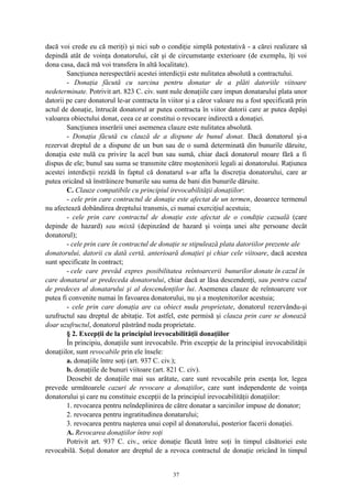 dacă voi crede eu că meriţi) şi nici sub o condiţie simplă potestativă - a cărei realizare să
depindă atât de voinţa donatorului, cât şi de circumstanţe exterioare (de exemplu, îţi voi
dona casa, dacă mă voi transfera în altă localitate).
Sancţiunea nerespectării acestei interdicţii este nulitatea absolută a contractului.
- Donaţia făcută cu sarcina pentru donatar de a plăti datoriile viitoare
nedeterminate. Potrivit art. 823 C. civ. sunt nule donaţiile care impun donatarului plata unor
datorii pe care donatorul le-ar contracta în viitor şi a căror valoare nu a fost specificată prin
actul de donaţie, întrucât donatorul ar putea contracta în viitor datorii care ar putea depăşi
valoarea obiectului donat, ceea ce ar constitui o revocare indirectă a donaţiei.
Sancţiunea inserării unei asemenea clauze este nulitatea absolută.
- Donaţia făcută cu clauză de a dispune de bunul donat. Dacă donatorul şi-a
rezervat dreptul de a dispune de un bun sau de o sumă determinată din bunurile dăruite,
donaţia este nulă cu privire la acel bun sau sumă, chiar dacă donatorul moare fără a fi
dispus de ele; bunul sau suma se transmite către moştenitorii legali ai donatorului. Raţiunea
acestei interdicţii rezidă în faptul că donatarul s-ar afla la discreţia donatorului, care ar
putea oricând să înstrăineze bunurile sau suma de bani din bunurile dăruite.
C. Clauze compatibile cu principiul irevocabilităţii donaţiilor:
- cele prin care contractul de donaţie este afectat de un termen, deoarece termenul
nu afectează dobândirea dreptului transmis, ci numai exerciţiul acestuia;
- cele prin care contractul de donaţie este afectat de o condiţie cazuală (care
depinde de hazard) sau mixtă (depinzând de hazard şi voinţa unei alte persoane decât
donatorul);
- cele prin care în contractul de donaţie se stipulează plata datoriilor prezente ale
donatorului, datorii cu dată certă, anterioară donaţiei şi chiar cele viitoare, dacă acestea
sunt specificate în contract;
- cele care prevăd expres posibilitatea reîntoarcerii bunurilor donate în cazul în
care donatarul ar predeceda donatorului, chiar dacă ar lăsa descendenţi, sau pentru cazul
de predeces al donatarului şi al descendenţilor lui. Asemenea clauze de reîntoarcere vor
putea fi convenite numai în favoarea donatorului, nu şi a moştenitorilor acestuia;
- cele prin care donaţia are ca obiect nuda proprietate, donatorul rezervându-şi
uzufructul sau dreptul de abitaţie. Tot astfel, este permisă şi clauza prin care se donează
doar uzufructul, donatorul păstrând nuda proprietate.
§ 2. Excepţii de la principiul irevocabilităţii donaţiilor
În principiu, donaţiile sunt irevocabile. Prin excepţie de la principiul irevocabilităţii
donaţiilor, sunt revocabile prin ele însele:
a. donaţiile între soţi (art. 937 C. civ.);
b. donaţiile de bunuri viitoare (art. 821 C. civ).
Deosebit de donaţiile mai sus arătate, care sunt revocabile prin esenţa lor, legea
prevede următoarele cazuri de revocare a donaţiilor, care sunt independente de voinţa
donatorului şi care nu constituie excepţii de la principiul irevocabilităţii donaţiilor:
1. revocarea pentru neîndeplinirea de către donatar a sarcinilor impuse de donator;
2. revocarea pentru ingratitudinea donatarului;
3. revocarea pentru naşterea unui copil al donatorului, posterior facerii donaţiei.
A. Revocarea donaţiilor între soţi
Potrivit art. 937 C. civ., orice donaţie făcută între soţi în timpul căsătoriei este
revocabilă. Soţul donator are dreptul de a revoca contractul de donaţie oricând în timpul
37
 