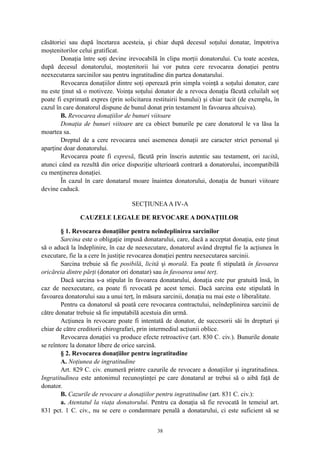 căsătoriei sau după încetarea acesteia, şi chiar după decesul soţului donatar, împotriva
moştenitorilor celui gratificat.
Donaţia între soţi devine irevocabilă în clipa morţii donatorului. Cu toate acestea,
după decesul donatorului, moştenitorii lui vor putea cere revocarea donaţiei pentru
neexecutarea sarcinilor sau pentru ingratitudine din partea donatarului.
Revocarea donaţiilor dintre soţi operează prin simpla voinţă a soţului donator, care
nu este ţinut să o motiveze. Voinţa soţului donator de a revoca donaţia făcută celuilalt soţ
poate fi exprimată expres (prin solicitarea restituirii bunului) şi chiar tacit (de exemplu, în
cazul în care donatorul dispune de bunul donat prin testament în favoarea altcuiva).
B. Revocarea donaţiilor de bunuri viitoare
Donaţia de bunuri viitoare are ca obiect bunurile pe care donatorul le va lăsa la
moartea sa.
Dreptul de a cere revocarea unei asemenea donaţii are caracter strict personal şi
aparţine doar donatorului.
Revocarea poate fi expresă, făcută prin înscris autentic sau testament, ori tacită,
atunci când ea rezultă din orice dispoziţie ulterioară contrară a donatorului, incompatibilă
cu menţinerea donaţiei.
În cazul în care donatarul moare înaintea donatorului, donaţia de bunuri viitoare
devine caducă.
SECŢIUNEAA IV-A
CAUZELE LEGALE DE REVOCARE A DONAŢIILOR
§ 1. Revocarea donaţiilor pentru neîndeplinirea sarcinilor
Sarcina este o obligaţie impusă donatarului, care, dacă a acceptat donaţia, este ţinut
să o aducă la îndeplinire, în caz de neexecutare, donatorul având dreptul fie la acţiunea în
executare, fie la a cere în justiţie revocarea donaţiei pentru neexecutarea sarcinii.
Sarcina trebuie să fie posibilă, licită şi morală. Ea poate fi stipulată în favoarea
oricăreia dintre părţi (donator ori donatar) sau în favoarea unui terţ.
Dacă sarcina s-a stipulat în favoarea donatarului, donaţia este pur gratuită însă, în
caz de neexecutare, ea poate fi revocată pe acest temei. Dacă sarcina este stipulată în
favoarea donatorului sau a unui terţ, în măsura sarcinii, donaţia nu mai este o liberalitate.
Pentru ca donatorul să poată cere revocarea contractului, neîndeplinirea sarcinii de
către donatar trebuie să fie imputabilă acestuia din urmă.
Acţiunea în revocare poate fi intentată de donator, de succesorii săi în drepturi şi
chiar de către creditorii chirografari, prin intermediul acţiunii oblice.
Revocarea donaţiei va produce efecte retroactive (art. 830 C. civ.). Bunurile donate
se reîntorc la donator libere de orice sarcină.
§ 2. Revocarea donaţiilor pentru ingratitudine
A. Noţiunea de ingratitudine
Art. 829 C. civ. enumeră printre cazurile de revocare a donaţiilor şi ingratitudinea.
Ingratitudinea este antonimul recunoştinţei pe care donatarul ar trebui să o aibă faţă de
donator.
B. Cazurile de revocare a donaţiilor pentru ingratitudine (art. 831 C. civ.):
a. Atentatul la viaţa donatorului. Pentru ca donaţia să fie revocată în temeiul art.
831 pct. 1 C. civ., nu se cere o condamnare penală a donatarului, ci este suficient să se
38
 
