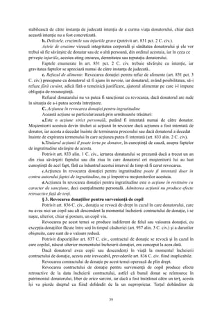 stabilească de către instanţa de judecată intenţia de a curma viaţa donatorului, chiar dacă
această intenţie nu a fost concretizată.
b. Delictele, cruzimile sau injuriile grave (potrivit art. 831 pct. 2 C. civ.).
Actele de cruzime vizează integritatea corporală şi sănătatea donatorului şi ele vor
trebui să fie săvârşite de donatar sau de o altă persoană, din ordinul acestuia, iar în ceea ce
priveşte injuriile, acestea ating onoarea, demnitatea sau reputaţia donatorului.
Faptele enumerate în art. 831 pct. 2 C. civ. trebuie săvârşite cu intenţie, iar
gravitatea faptelor se apreciază numai de către instanţa de judecată..
c. Refuzul de alimente. Revocarea donaţiei pentru refuz de alimente (art. 831 pct. 3
C. civ.) presupune ca donatorul să fi ajuns în nevoie, iar donatarul, având posibilitatea, să-i
refuze fără cuvânt, adică fără o temeinică justificare, ajutorul alimentar pe care i-l impune
obligaţia de recunoştinţă.
Refuzul donatarului nu va putea fi sancţionat cu revocarea, dacă donatorul are rude
în situaţia de a-i putea acorda întreţinere.
C. Acţiunea în revocarea donaţiei pentru ingratitudine
Această acţiune se particularizează prin următoarele trăsături:
a.Este o acţiune strict personală, putând fi intentată numai de către donator.
Moştenitorii acestuia devin titulari ai acţiunii în revocare dacă acţiunea a fost intentată de
donator, iar acesta a decedat înainte de terminarea procesului sau dacă donatorul a decedat
înainte de expirarea termenului în care acţiunea putea fi intentată (art. 833 alin. 2 C. civ).
b.Titularul acţiunii îl poate ierta pe donator, în cunoştinţă de cauză, asupra faptelor
de ingratitudine săvârşite de acesta.
Potrivit art. 833 alin. 1 C. civ., iertarea donatarului se prezumă dacă a trecut un an
din ziua săvârşirii faptului sau din ziua în care donatorul ori moştenitorii lui au luat
cunoştinţă de acel fapt, fără ca înăuntrul acestui interval de timp să fi cerut revocarea.
c.Acţiunea în revocarea donaţiei pentru ingratitudine poate fi intentată doar în
contra autorului faptei de ingratitudine, nu şi împotriva moştenitorilor acestuia.
d.Acţiunea în revocarea donaţiei pentru ingratitudine este o acţiune în restituire cu
caracter de sancţiune, deci esenţialmente personală. Admiterea acţiunii nu produce efecte
retroactive faţă de terţi.
§ 3. Revocarea donaţiilor pentru survenienţă de copil
Potrivit art. 836 C. civ., donaţia se revocă de drept în cazul în care donatorului, care
nu avea nici un copil sau alt descendent la momentul încheierii contractului de donaţie, i se
naşte, ulterior, chiar şi postum, un copil viu.
Revocarea pe acest temei se produce indiferent de felul sau valoarea donaţiei, cu
excepţia donaţiilor făcute între soţi în timpul căsătoriei (art. 937 alin. 3 C. civ.) şi a darurilor
obişnuite, care sunt de o valoare redusă.
Potrivit dispoziţiilor art. 837 C. civ., contractul de donaţie se revocă şi în cazul în
care copilul, născut ulterior momentului încheierii donaţiei, era conceput la acea dată.
Dacă donatorul avea copii sau descendenţi în viaţă la momentul încheierii
contractului de donaţie, acesta este irevocabil, prevederile art. 836 C. civ. fiind inaplicabile.
Revocarea contractului de donaţie pe acest temei operează de plin drept.
Revocarea contractului de donaţie pentru survenienţă de copil produce efecte
retroactive de la data încheierii contractului, astfel că bunul donat se reîntoarce în
patrimoniul donatorului, liber de orice sarcini, iar dacă a fost înstrăinat către un terţ, acesta
îşi va pierde dreptul ca fiind dobândit de la un neproprietar. Terţul dobânditor de
39
 