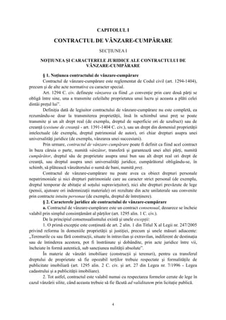 CAPITOLUL I
CONTRACTUL DE VÂNZARE-CUMPĂRARE
SECŢIUNEA I
NOŢIUNEA ŞI CARACTERELE JURIDICE ALE CONTRACTULUI DE
VÂNZARE-CUMPĂRARE
§ 1. Noţiunea contractului de vânzare-cumpărare
Contractul de vânzare-cumpărare este reglementat de Codul civil (art. 1294-1404),
precum şi de alte acte normative cu caracter special.
Art. 1294 C. civ. defineşte vânzarea ca fiind „o convenţie prin care două părţi se
obligă între sine, una a transmite celeilalte proprietatea unui lucru şi aceasta a plăti celei
dintâi preţul lui”.
Definiţia dată de legiuitor contractului de vânzare-cumpărare nu este completă, ea
rezumându-se doar la transmiterea proprietăţii, însă în schimbul unui preţ se poate
transmite şi un alt drept real (de exemplu, dreptul de superficie ori de uzufruct) sau de
creanţă (cesiune de creanţă - art. 1391-1404 C. civ.), sau un drept din domeniul proprietăţii
intelectuale (de exemplu, dreptul patrimonial de autor), ori chiar drepturi asupra unei
universalităţi juridice (de exemplu, vânzarea unei succesiuni).
Prin urmare, contractul de vânzare-cumpărare poate fi definit ca fiind acel contract
în baza căruia o parte, numită vânzător, transferă şi garantează unei altei părţi, numită
cumpărător, dreptul său de proprietate asupra unui bun sau alt drept real ori drept de
creanţă, sau dreptul asupra unei universalităţi juridice, cumpărătorul obligându-se, în
schimb, să plătească vânzătorului o sumă de bani, numită preţ.
Contractul de vânzare-cumpărare nu poate avea ca obiect drepturi personale
nepatrimoniale şi nici drepturi patrimoniale care au caracter strict personal (de exemplu,
dreptul temporar de abitaţie al soţului supravieţuitor), nici alte drepturi prevăzute de lege
(pensii, ajutoare ori indemnizaţii materiale) ori rezultate din acte unilaterale sau convenite
prin contracte intuitu personae (de exemplu, dreptul de întreţinere).
§ 2. Caracterele juridice ale contractului de vânzare-cumpărare
a. Contractul de vânzare-cumpărare este un contract consensual, deoarece se încheie
valabil prin simplul consimţământ al părţilor (art. 1295 alin. 1 C. civ.).
De la principiul consensualismului există şi unele excepţii:
1. O primă excepţie este conţinută de art. 2 alin. 1 din Titlul X al Legii nr. 247/2005
privind reforma în domeniile proprietăţii şi justiţiei, precum şi unele măsuri adiacente:
„Terenurile cu sau fără construcţii, situate în intravilan şi extravilan, indiferent de destinaţia
sau de întinderea acestora, pot fi înstrăinate şi dobândite, prin acte juridice între vii,
încheiate în formă autentică, sub sancţiunea nulităţii absolute”.
În materie de vânzări imobiliare (construcţii şi terenuri), pentru ca transferul
dreptului de proprietate să fie opozabil terţilor trebuie respectate şi formalităţile de
publicitate imobiliară (art. 1295 alin. 2 C. civ. şi art. 27 din Legea nr. 7/1996 - Legea
cadastrului şi a publicităţii imobiliare).
2. Tot astfel, contractul este valabil numai cu respectarea formelor cerute de lege în
cazul vânzării silite, când aceasta trebuie să fie făcută ad validitatem prin licitaţie publică.
4
 