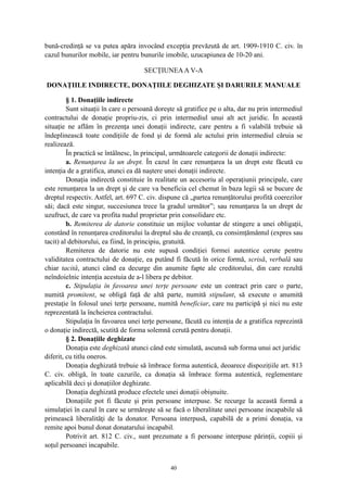 bună-credinţă se va putea apăra invocând excepţia prevăzută de art. 1909-1910 C. civ. în
cazul bunurilor mobile, iar pentru bunurile imobile, uzucapiunea de 10-20 ani.
SECŢIUNEAA V-A
DONAŢIILE INDIRECTE, DONAŢIILE DEGHIZATE ŞI DARURILE MANUALE
§ 1. Donaţiile indirecte
Sunt situaţii în care o persoană doreşte să gratifice pe o alta, dar nu prin intermediul
contractului de donaţie propriu-zis, ci prin intermediul unui alt act juridic. În această
situaţie ne aflăm în prezenţa unei donaţii indirecte, care pentru a fi valabilă trebuie să
îndeplinească toate condiţiile de fond şi de formă ale actului prin intermediul căruia se
realizează.
În practică se întâlnesc, în principal, următoarele categorii de donaţii indirecte:
a. Renunţarea la un drept. În cazul în care renunţarea la un drept este făcută cu
intenţia de a gratifica, atunci ea dă naştere unei donaţii indirecte.
Donaţia indirectă constituie în realitate un accesoriu al operaţiunii principale, care
este renunţarea la un drept şi de care va beneficia cel chemat în baza legii să se bucure de
dreptul respectiv. Astfel, art. 697 C. civ. dispune că „partea renunţătorului profită coerezilor
săi; dacă este singur, succesiunea trece la gradul următor”; sau renunţarea la un drept de
uzufruct, de care va profita nudul proprietar prin consolidare etc.
b. Remiterea de datorie constituie un mijloc voluntar de stingere a unei obligaţii,
constând în renunţarea creditorului la dreptul său de creanţă, cu consimţământul (expres sau
tacit) al debitorului, ea fiind, în principiu, gratuită.
Remiterea de datorie nu este supusă condiţiei formei autentice cerute pentru
validitatea contractului de donaţie, ea putând fi făcută în orice formă, scrisă, verbală sau
chiar tacită, atunci când ea decurge din anumite fapte ale creditorului, din care rezultă
neîndoielnic intenţia acestuia de a-l libera pe debitor.
c. Stipulaţia în favoarea unei terţe persoane este un contract prin care o parte,
numită promitent, se obligă faţă de altă parte, numită stipulant, să execute o anumită
prestaţie în folosul unei terţe persoane, numită beneficiar, care nu participă şi nici nu este
reprezentată la încheierea contractului.
Stipulaţia în favoarea unei terţe persoane, făcută cu intenţia de a gratifica reprezintă
o donaţie indirectă, scutită de forma solemnă cerută pentru donaţii.
§ 2. Donaţiile deghizate
Donaţia este deghizată atunci când este simulată, ascunsă sub forma unui act juridic
diferit, cu titlu oneros.
Donaţia deghizată trebuie să îmbrace forma autentică, deoarece dispoziţiile art. 813
C. civ. obligă, în toate cazurile, ca donaţia să îmbrace forma autentică, reglementare
aplicabilă deci şi donaţiilor deghizate.
Donaţia deghizată produce efectele unei donaţii obişnuite.
Donaţiile pot fi făcute şi prin persoane interpuse. Se recurge la această formă a
simulaţiei în cazul în care se urmăreşte să se facă o liberalitate unei persoane incapabile să
primească liberalităţi de la donator. Persoana interpusă, capabilă de a primi donaţia, va
remite apoi bunul donat donatarului incapabil.
Potrivit art. 812 C. civ., sunt prezumate a fi persoane interpuse părinţii, copiii şi
soţul persoanei incapabile.
40
 