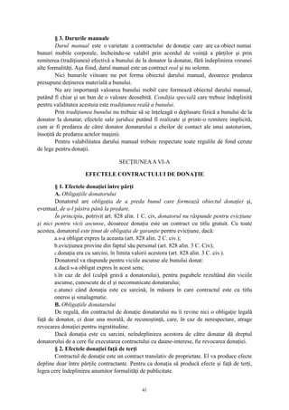 § 3. Darurile manuale
Darul manual este o varietate a contractului de donaţie care are ca obiect numai
bunuri mobile corporale, încheindu-se valabil prin acordul de voinţă a părţilor şi prin
remiterea (tradiţiunea) efectivă a bunului de la donator la donatar, fără îndeplinirea vreunei
alte formalităţi. Aşa fiind, darul manual este un contract real şi nu solemn.
Nici bunurile viitoare nu pot forma obiectul darului manual, deoarece predarea
presupune deţinerea materială a bunului.
Nu are importanţă valoarea bunului mobil care formează obiectul darului manual,
putând fi chiar şi un bun de o valoare deosebită. Condiţia specială care trebuie îndeplinită
pentru validitatea acestuia este tradiţiunea reală a bunului.
Prin tradiţiunea bunului nu trebuie să se înţeleagă o deplasare fizică a bunului de la
donator la donatar, efectele sale juridice putând fi realizate şi printr-o remitere implicită,
cum ar fi predarea de către donator donatarului a cheilor de contact ale unui autoturism,
însoţită de predarea actelor maşinii.
Pentru valabilitatea darului manual trebuie respectate toate regulile de fond cerute
de lege pentru donaţii.
SECŢIUNEAA VI-A
EFECTELE CONTRACTULUI DE DONAŢIE
§ 1. Efectele donaţiei între părţi
A. Obligaţiile donatorului
Donatorul are obligaţia de a preda bunul care formează obiectul donaţiei şi,
eventual, de a-l păstra până la predare.
În principiu, potrivit art. 828 alin. 1 C. civ, donatorul nu răspunde pentru evicţiune
şi nici pentru vicii ascunse, deoarece donaţia este un contract cu titlu gratuit. Cu toate
acestea, donatorul este ţinut de obligaţia de garanţie pentru evicţiune, dacă:
a.s-a obligat expres la aceasta (art. 828 alin. 2 C. civ.);
b.evicţiunea provine din faptul său personal (art. 828 alin. 3 C. Civ);
c.donaţia era cu sarcini, în limita valorii acestora (art. 828 alin. 3 C. civ.).
Donatorul va răspunde pentru viciile ascunse ale bunului donat:
a.dacă s-a obligat expres în acest sens;
b.în caz de dol (culpă gravă a donatorului), pentru pagubele rezultând din viciile
ascunse, cunoscute de el şi necomunicate donatarului;
c.atunci când donaţia este cu sarcină, în măsura în care contractul este cu titlu
oneros şi sinalagmatic.
B. Obligaţiile donatarului
De regulă, din contractul de donaţie donatarului nu îi revine nici o obligaţie legală
faţă de donator, ci doar una morală, de recunoştinţă, care, în caz de nerespectare, atrage
revocarea donaţiei pentru ingratitudine.
Dacă donaţia este cu sarcini, neîndeplinirea acestora de către donatar dă dreptul
donatorului de a cere fie executarea contractului cu daune-interese, fie revocarea donaţiei.
§ 2. Efectele donaţiei faţă de terţi
Contractul de donaţie este un contract translativ de proprietate. El va produce efecte
depline doar între părţile contractante. Pentru ca donaţia să producă efecte şi faţă de terţi,
legea cere îndeplinirea anumitor formalităţi de publicitate.
41
 