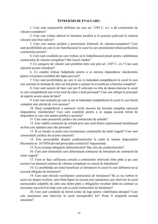 ÎNTREBĂRI DE EVALUARE:
1. Care sunt neajunsurile definiţiei pe care art. 1294 C. civ. o dă contractului de
vânzare-cumpărare?
2. Care este soluţia admisă în literatura juridică şi în practica judiciară în materia
vânzarii unui bun indiviz?
3. Care este natura juridică a promisiunii bilaterale de vânzare-cumpărare? Care
sunt posibilităţile pe care le are benefiaciarul în cazul în care promitentul refuză perfectarea
contractului promis?
4. Care sunt condiţiile pe care trebuie să le îndeplinească preţul pentru valabilitatea
contractului de vânzare-cumpărare? Dar lucrul vândut?
5. Ce categorie de vânzări sunt prohibite între soţi prin art. 1307 C. civ.? Care sunt
raţiunile acestei interdicţii?
6. Ce condiţii trebuie îndeplinite pentru a se antrena răspunderea vânzătorului
pentru evicţiunea rezultând din fapta unui terţ?
7. Care sunt posibilităţile pe care le are la îndemână cumpărătorul în cazul în care
este acţionat în instanţă de către un terţ printr-o acţiune în revendicare a bunului cumpărat?
8. Care sunt sumele de bani care pot fi solicitate cu titlu de daune-interese în cazul
în care cumpărătorul este evins total de către o terţă persoană? Cine este obligat în principal
să suporte aceste sume de bani?
9. Care sunt acţiunile pe care le are la îndemână cumpărătorul în cazul în care bunul
cumpărat este afectat de vicii ascunse?
10. Dacă cumpărătorul a cunoscut viciile ascunse ale lucrului cumpărat operează
răspunderea vânzătorului? Care sunt condiţiile pentru a se angaja această formă de
răspundere şi care este natura juridică a acesteia?
11. Care sunt caracterele juridice ale contractului de schimb?
12. Este valabil contractul de schimb prin care unul dintre copermutanţi înstrăinează
un bun care aparţine unei alte persoane?
13. În ce situaţii se poate cere rezoluţiunea contractului de rentă viageră? Care sunt
consecinţele juridice ale acestei sancţiuni?
14. Este prescriptibil dreptul credirentierului la rentă în lumina dispoziţiilor
Decretului nr. 167/l958 privind prescripţia extinctivă? Argumentaţi.
15. În ce constau obligaţiile debirentierului? Dar cele ale credirentierului?
16. Care sunt elementele care diferenţiază contractul de întreţinere de contractul de
rentă viageră?
17. Cum se face calificarea corectă a contractului intervenit între părţi şi pe care
acestea l-au denumit contract de vânzare-cumpărare cu clauză de întreţinere?
18. Ce posibilităţi are terţul beneficiar al întreţinerii în cazul în care debitorul nu-şi
execută obligaţia de întreţinere?
19. Care sunt efectele rezoluţiunii contractului de întreţinere? De ce nu vorbim în
acest caz despre reziliare, ştiut fiind faptul că aceasta este sancţiunea care intervine în cazul
neexecutării culpabile de către una dintre părţi a obligaţiilor rezultate dintr-un contract cu
executare succesivă în timp cum este şi cazul contractului de întreţinere?
20. Care sunt condiţiile de formă cerute de lege pentru valabilitatea donaţiei? Care
este sancţiunea care întervine în cazul nerespectării lor? Poate fi acoperită această
sancţiune?
43
 
