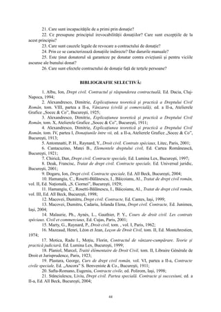 21. Care sunt incapacităţile de a primi prin donaţie?
22. Ce presupune principiul irevocabilităţii donaţiilor? Care sunt excepţiile de la
acest principiu?
23. Care sunt cauzele legale de revocare a contractului de donaţie?
24. Prin ce se caracterizează donaţiile indirecte? Dar darurile manuale?
25. Este ţinut donatorul să garanteze pe donatar contra evicţiunii şi pentru viciile
ascunse ale bunului donat?
26. Care sunt efectele contractului de donaţie faţă de terţele persoane?
BIBLIOGRAFIE SELECTIVĂ:
1. Albu, Ion, Drept civil. Contractul şi răspunderea contractuală, Ed. Dacia, Cluj-
Napoca, 1994;
2. Alexandresco, Dimitrie, Explicaţiunea teoretică şi practică a Dreptului Civil
Român, tom. VIII, partea a II-a, Vânzarea (civilă şi comercială), ed. a II-a, Atelierele
Grafice „Socec & Co”, Bucureşti, 1925;
3. Alexandresco, Dimitrie, Explicaţiunea teoretică şi practică a Dreptului Civil
Român, tom. X, Atelierele Grafice „Socec & Co”, Bucureşti, 1911;
4. Alexandresco, Dimitrie, Explicaţiunea teoretică şi practică a Dreptului Civil
Român, tom. IV, partea I, Donaţiunile între vii, ed. a II-a, Atelierele Grafice „Socec & Co”,
Bucureşti, 1913;
5. Antomnatti, P. H., Raynard, Y., Droit civil. Contrats spéciaux, Litec, Paris, 2001;
6. Cantacuzino, Matei B., Elementele dreptului civil, Ed. Cartea Românească,
Bucureşti, 1921;
7. Chirică, Dan, Drept civil. Contracte speciale, Ed. Lumina Lex, Bucureşti, 1997;
8. Deak, Francisc, Tratat de drept civil. Contracte speciale, Ed. Universul juridic,
Bucureşti, 2001;
9. Dogaru, Ion, Drept civil. Contracte speciale, Ed. All Beck, Bucureşti, 2004;
10. Hamangiu, C., Rosetti-Bălănescu, I., Băicoianu, Al., Tratat de drept civil român,
vol. II, Ed. Naţională, „S. Ciornei”, Bucureşti, 1929;
11. Hamangiu, C., Rosetti-Bălănescu, I., Băicoianu, Al., Tratat de drept civil român,
vol. III, Ed. All Beck, Bucureşti, 1998;
12. Macovei, Dumitru, Drept civil. Contracte, Ed. Cantes, Iaşi, 1999;
13. Macovei, Dumitru, Cadariu, Iolanda Elena, Drept civil. Contracte, Ed. Junimea,
Iaşi, 2004;
14. Malaurie, Ph., Aynès, L., Gauthier, P. Y., Cours de droit civil. Les contrats
spéciaux. Civil et commerciaux, Ed. Cujas, Paris, 2001;
15. Marty, G., Raynard, P., Droit civil, tom. , vol. I, Paris, 1962;
16. Mazeaud, Henri, Léon et Jean, Leçon de Droit Civil, tom. II, Ed. Montchrestien,
1974;
17. Motica, Radu I., Moţiu, Florin, Contractul de vânzare-cumpărare. Teorie şi
practică judiciară, Ed. Lumina Lex, Bucureşti, 1999;
18. Planiol, Marcel, Traité élémentaire de Droit Civil, tom. II, Libraire Générale de
Droit et Jurisprudence, Paris, 1923;
19. Plastara, George, Curs de drept civil român, vol. VI, partea a II-a, Contracte
civile speciale, Ed. „Ancora” S. Benveniste & Co., Bucureşti, 1911;
20. Safta-Romano, Eugeniu, Contracte civile, ed. Polirom, Iaşi, 1998;
21. Stănciulescu, Liviu, Drept civil. Partea specială. Contracte şi succesiuni, ed. a
II-a, Ed. All Beck, Bucureşti, 2004;
44
 