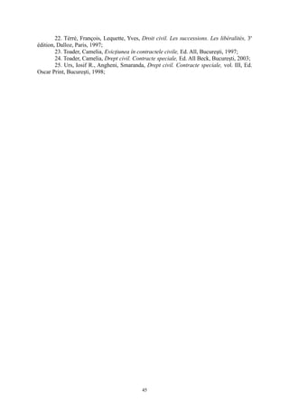 22. Térré, François, Lequette, Yves, Droit civil. Les successions. Les libéralités, 3e
édition, Dalloz, Paris, 1997;
23. Toader, Camelia, Evicţiunea în contractele civile, Ed. All, Bucureşti, 1997;
24. Toader, Camelia, Drept civil. Contracte speciale, Ed. All Beck, Bucureşti, 2003;
25. Urs, Iosif R., Angheni, Smaranda, Drept civil. Contracte speciale, vol. III, Ed.
Oscar Print, Bucureşti, 1998;
45
 