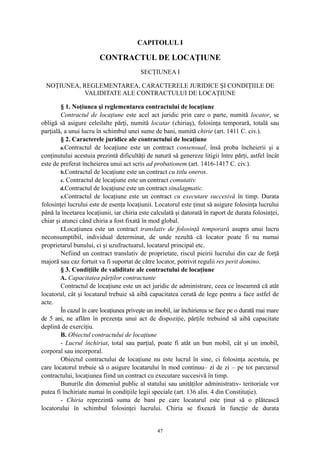 CAPITOLUL I
CONTRACTUL DE LOCAŢIUNE
SECŢIUNEA I
NOŢIUNEA, REGLEMENTAREA, CARACTERELE JURIDICE ŞI CONDIŢIILE DE
VALIDITATE ALE CONTRACTULUI DE LOCAŢIUNE
§ 1. Noţiunea şi reglementarea contractului de locaţiune
Contractul de locaţiune este acel act juridic prin care o parte, numită locator, se
obligă să asigure celeilalte părţi, numită locatar (chiriaş), folosinţa temporară, totală sau
parţială, a unui lucru în schimbul unei sume de bani, numită chirie (art. 1411 C. civ.).
§ 2. Caracterele juridice ale contractului de locaţiune
a.Contractul de locaţiune este un contract consensual, însă proba încheierii şi a
conţinutului acestuia prezintă dificultăţi de natură să genereze litigii între părţi, astfel încât
este de preferat încheierea unui act scris ad probationem (art. 1416-1417 C. civ.).
b.Contractul de locaţiune este un contract cu titlu oneros.
c. Contractul de locaţiune este un contract comutativ.
d.Contractul de locaţiune este un contract sinalagmatic.
e.Contractul de locaţiune este un contract cu executare succesivă în timp. Durata
folosinţei lucrului este de esenţa locaţiunii. Locatorul este ţinut să asigure folosinţa lucrului
până la încetarea locaţiunii, iar chiria este calculată şi datorată în raport de durata folosinţei,
chiar şi atunci când chiria a fost fixată în mod global.
f.Locaţiunea este un contract translativ de folosinţă temporară asupra unui lucru
neconsumptibil, individual determinat, de unde rezultă că locator poate fi nu numai
proprietarul bunului, ci şi uzufructuarul, locatarul principal etc.
Nefiind un contract translativ de proprietate, riscul pieirii lucrului din caz de forţă
majoră sau caz fortuit va fi suportat de către locator, potrivit regulii res perit domino.
§ 3. Condiţiile de validitate ale contractului de locaţiune
A. Capacitatea părţilor contractante
Contractul de locaţiune este un act juridic de administrare, ceea ce înseamnă că atât
locatorul, cât şi locatarul trebuie să aibă capacitatea cerută de lege pentru a face astfel de
acte.
În cazul în care locaţiunea priveşte un imobil, iar închirierea se face pe o durată mai mare
de 5 ani, ne aflăm în prezenţa unui act de dispoziţie, părţile trebuind să aibă capacitate
deplină de exerciţiu.
B. Obiectul contractului de locaţiune
- Lucrul închiriat, total sau parţial, poate fi atât un bun mobil, cât şi un imobil,
corporal sau incorporal.
Obiectul contractului de locaţiune nu este lucrul în sine, ci folosinţa acestuia, pe
care locatorul trebuie să o asigure locatarului în mod continuu– zi de zi – pe tot parcursul
contractului, locaţiunea fiind un contract cu executare succesivă în timp.
Bunurile din domeniul public al statului sau unităţilor administrativ- teritoriale vor
putea fi închiriate numai în condiţiile legii speciale (art. 136 alin. 4 din Constituţie).
- Chiria reprezintă suma de bani pe care locatarul este ţinut să o plătească
locatorului în schimbul folosinţei lucrului. Chiria se fixează în funcţie de durata
47
 