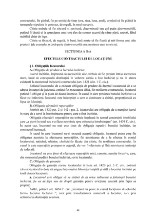 contractului, fie global, fie pe unităţi de timp (ora, ziua, luna, anul), urmând să fie plătită la
termenele stipulate în contract, de regulă, în mod succesiv.
Chiria trebuie să fie sinceră şi serioasă, determinată sau cel puţin determinabilă,
putând fi lăsată şi la aprecierea unui terţ ales de comun accord de către părţi; uneori, fiind
stabilită chiar de lege.
Chiria se fixează, de regulă, în bani, însă poate să fie fixată şi sub forma unei alte
prestaţii (de exemplu, o cotă-parte dintr-o recoltă sau prestarea unui serviciu).
SECŢIUNEAA II-A
EFECTELE CONTRACTULUI DE LOCAŢIUNE
§ 1. Obligaţiile locatorului
A. Obligaţia de predare a lucrului închiriat
Lucrul închiriat, împreună cu accesoriile sale, trebuie să fie predate într-o asemenea
stare, încât să corespundă destinaţiei în vederea căreia a fost închiriat şi nu în starea
existentă la momentul încheierii contractului (art. 1421 alin. 1 C. civ.).
Refuzul locatorului de a executa obligaţia de predare dă dreptul locatarului de a se
adresa instanţei de judecată, cerând fie executarea silită, fie rezilierea contractului, locatorul
putând fi obligat şi la plata de daune-interese. În cazul în care predarea bunului închiriat s-a
făcut cu întârziere, locatarul este îndreptăţit a cere o diminuare a chiriei, proporţională cu
lipsa de folosinţă.
B. Obligaţia efectuării reparaţiilor
Potrivit art. 1420 pct. 2 şi 1421 pct. 2, locatorului are obligaţia de a menţine lucrul
în stare de a servi la întrebuinţarea pentru care a fost închiriat.
Obligaţia efectuării reparaţiilor nu trebuie înţeleasă în sensul construirii imobilului
care „a pierit în total sau s-a făcut netrebnic spre obişnuita întrebuinţare” (art. 1439 C. civ.).
În acest caz, locatorul nu mai este ţinut de obligaţia reparării bunului închiriat, iar
contractul încetează.
În cazul în care locatorul nu-şi execută această obligaţie, locatarul poate cere fie
obligarea acestuia la efectuarea reparaţiilor, fie autorizarea de a le efectua în contul
locatorului, reţinând, ulterior, cheltuielile făcute din chirie, fie rezilierea contractului. În
cazul în care reparaţiile presupun o urgenţă, ele vor fi efectuate şi fără autorizarea instanţei
de judecată.
Locatorul nu este ţinut să efectueze reparaţiile mici, curente, numite locative, care,
din momentul predării bunului închiriat, revin locatarului.
C. Obligaţia de garanţie
Obligaţia de garanţie revine locatorului în baza art. 1420 pct. 3 C. civ., potrivit
căruia locatorul trebuie să asigure locatarului folosinţa liniştită şi utilă a lucrului închiriat pe
toată durata locaţiunii.
a. Locatorul este obligat să se abţină de la orice tulburare a folosinţei bunului
închiriat, fie ea de fapt sau de drept( garanţia pentru evicţiune cauzată prin fapta sa
proprie).
Astfel, potrivit art. 1424 C. civ. „locatorul nu poate în cursul locaţiunii să schimbe
forma lucrului închiriat...”, nici prin transformarea materială a lucrului, nici prin
schimbarea destinaţiei acestuia.
48
 