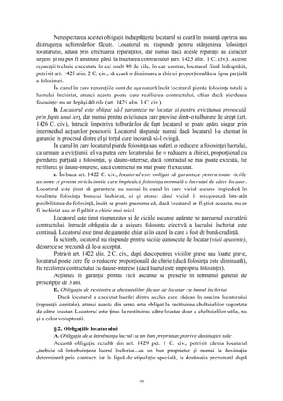 Nerespectarea acestei obligaţii îndreptăţeşte locatarul să ceară în instanţă oprirea sau
distrugerea schimbărilor făcute. Locatorul nu răspunde pentru stânjenirea folosinţei
locatarului, adusă prin efectuarea reparaţiilor, dar numai dacă aceste reparaţii au caracter
urgent şi nu pot fi amânate până la încetarea contractului (art. 1425 alin. 1 C. civ.). Aceste
reparaţii trebuie executate în cel mult 40 de zile, în caz contrar, locatarul fiind îndreptăţit,
potrivit art. 1425 alin. 2 C. civ., să ceară o diminuare a chiriei proporţională cu lipsa parţială
a folosinţei.
În cazul în care reparaţiile sunt de aşa natură încât locatarul pierde folosinţa totală a
lucrului închiriat, atunci acesta poate cere rezilierea contractului, chiar dacă pierderea
folosinţei nu ar depăşi 40 zile (art. 1425 alin. 3 C. civ.).
b. Locatorul este obligat să-l garanteze pe locatar şi pentru evicţiunea provocată
prin fapta unui terţ, dar numai pentru evicţiunea care provine dintr-o tulburare de drept (art.
1426 C. civ.), întrucât împotriva tulburărilor de fapt locatarul se poate apăra singur prin
intermediul acţiunilor posesorii. Locatorul răspunde numai dacă locatarul l-a chemat în
garanţie în procesul dintre el şi terţul care încearcă să-l evingă.
În cazul în care locatarul pierde folosinţa sau suferă o reducere a folosinţei lucrului,
ca urmare a evicţiunii, el va putea cere locatorului fie o reducere a chiriei, proporţional cu
pierderea parţială a folosinţei, şi daune-interese, dacă contractul se mai poate executa, fie
rezilierea şi daune-interese, dacă contractul nu mai poate fi executat.
c. În baza art. 1422 C. civ., locatorul este obligat să garanteze pentru toate viciile
ascunse şi pentru stricăciunile care împiedică folosinţa normală a lucrului de către locatar.
Locatorul este ţinut să garanteze nu numai în cazul în care viciul ascuns împiedică în
totalitate folosinţa bunului închiriat, ci şi atunci când viciul îi micşorează într-atât
posibilitatea de folosinţă, încât se poate prezuma că, dacă locatarul ar fi ştiut aceasta, nu ar
fi închiriat sau ar fi plătit o chirie mai mică.
Locatorul este ţinut răspunzător şi de viciile ascunse apărute pe parcursul executării
contractului, întrucât obligaţia de a asigura folosinţa efectivă a lucrului închiriat este
continuă. Locatorul este ţinut de garanţie chiar şi în cazul în care a fost de bună-credinţă.
În schimb, locatorul nu răspunde pentru viciile cunoscute de locatar (vicii aparente),
deoarece se prezumă că le-a acceptat.
Potrivit art. 1422 alin. 2 C. civ., după descoperirea viciilor grave sau foarte grave,
locatarul poate cere fie o reducere proporţională de chirie (dacă folosinţa este diminuată),
fie rezilierea contractului cu daune-interese (dacă lucrul este impropriu folosinţei).
Acţiunea în garanţie pentru vicii ascunse se prescrie în termenul general de
prescripţie de 3 ani.
D. Obligaţia de restituire a cheltuielilor făcute de locatar cu bunul închiriat
Dacă locatarul a executat lucrări dintre acelea care cădeau în sarcina locatorului
(reparaţii capitale), atunci acesta din urmă este obligat la restituirea cheltuielilor suportate
de către locatar. Locatorul este ţinut la restituirea către locatar doar a cheltuielilor utile, nu
şi a celor voluptuarii.
§ 2. Obligaţiile locatarului
A. Obligaţia de a întrebuinţa lucrul ca un bun proprietar, potrivit destinaţiei sale
Această obligaţie rezultă din art. 1429 pct. 1 C. civ., potrivit căruia locatarul
„trebuie să întrebuinţeze lucrul închiriat...ca un bun proprietar şi numai la destinaţia
determinată prin contract; iar în lipsă de stipulaţie specială, la destinaţia prezumată după
49
 