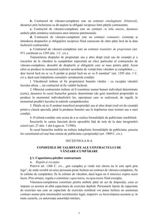 b. Contractul de vânzare-cumpărare este un contract sinalagmatic (bilateral),
deoarece prin încheierea sa dă naştere la obligaţii reciproce între părţile contractante.
c. Contractul de vânzare-cumpărare este un contract cu titlu oneros, deoarece
ambele părţi urmăresc realizarea unor interese patrimoniale.
d. Contractul de vânzare-cumpărare este un contract comutativ, existenţa şi
întinderea drepturilor şi obligaţiilor reciproce fiind cunoscute de către părţi încă de la data
încheierii contractului.
e. Contractul de vânzare-cumpărare este un contract translativ de proprietate (art.
971 coroborat cu 1295 alin. 1 C. civ.).
Transmiterea dreptului de proprietate sau a altui drept (real sau de creanţă) şi a
riscurilor de la vânzător la cumpărător reprezintă un efect particular al contractului de
vânzare-cumpărare, deosebit de drepturile şi obligaţiile care se nasc pentru părţi. Acest
efect se produce în momentul realizării acordului de voinţă între vânzător şi cumpărător „…
deşi lucrul încă nu se va fi predat şi preţul încă nu se va fi numărat” (art. 1295 alin. 1 C.
civ.), dacă sunt îndeplinite cumulativ următoarele condiţii:
l. Vânzătorul trebuie să fie proprietarul bunului vândut - cu excepţia vânzării
lucrului altuia –, iar contractul să fie valabil încheiat.
2. Obiectul contractului trebuie să îl constituie numai bunuri individual determinate
(certe), deoarece în cazul bunurilor generic determinate (de gen) transferul proprietăţii se
produce în momentul individualizării lor, operaţiune care se realizează, de regulă, în
momentul predării lucrului în mâinile cumpărătorului.
3. Părţile să nu fi amânat transferul proprietăţii sau al altui drept (real ori de creanţă)
printr-o clauză specială, până la predarea bunului sau la împlinirea unui termen sau a unei
condiţii.
4. O ultimă condiţie este aceea de a se realiza formalităţile de publicitate imobiliară.
Înscrierile în cartea funciară devin opozabile faţă de terţi de la data înregistrării
cererii (art. 27 alin. 1 din Legea nr. 7/1996).
În cazul bunurilor mobile nu trebuie îndeplinite formalităţile de publicitate, posesia
lor constituind cel mai bun sistem de publicitate a proprietăţii (art. 1909 C. civ.).
SECŢIUNEAA II-A
CONDIŢIILE DE VALIDITATE ALE CONTRACTULUI DE
VÂNZARE-CUMPĂRARE
§ 1. Capacitatea părţilor contractante
A. Regula şi excepţia
Potrivit art. 1306 C. civ., „pot cumpăra şi vinde toţi cărora nu le este oprit prin
lege”, de unde rezultă că orice persoană poate încheia un contract de vânzare-cumpărare, fie
în calitate de cumpărător, fie în calitate de vânzător, dacă legea nu îi interzice expres acest
lucru. Prin urmare, regula o constituie capacitatea, incapacitatea fiind excepţia.
Vânzarea-cumpărarea constituie pentru ambele părţi un act de dispoziţie, ceea ce
impune ca acestea să aibă capacitatea de exerciţiu deplină. Persoanele lipsite de capacitate
de exerciţiu sau care au capacitate de exerciţiu restrânsă vor putea încheia un asemenea
contract numai prin intermediul ocrotitorului legal, respectiv cu încuviinţarea acestuia şi, în
toate cazurile, cu autorizaţia autorităţii tutelare.
5
 
