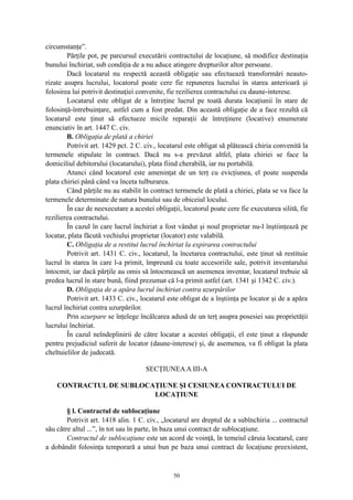 circumstanţe”.
Părţile pot, pe parcursul executării contractului de locaţiune, să modifice destinaţia
bunului închiriat, sub condiţia de a nu aduce atingere drepturilor altor persoane.
Dacă locatarul nu respectă această obligaţie sau efectuează transformări neauto-
rizate asupra lucrului, locatorul poate cere fie repunerea lucrului în starea anterioară şi
folosirea lui potrivit destinaţiei convenite, fie rezilierea contractului cu daune-interese.
Locatarul este obligat de a întreţine lucrul pe toată durata locaţiunii în stare de
folosinţă-întrebuinţare, astfel cum a fost predat. Din această obligaţie de a face rezultă că
locatarul este ţinut să efectueze micile reparaţii de întreţinere (locative) enumerate
enunciativ în art. 1447 C. civ.
B. Obligaţia de plată a chiriei
Potrivit art. 1429 pct. 2 C. civ., locatarul este obligat să plătească chiria convenită la
termenele stipulate în contract. Dacă nu s-a prevăzut altfel, plata chiriei se face la
domiciliul debitorului (locatarului), plata fiind cherabilă, iar nu portabilă.
Atunci când locatorul este ameninţat de un terţ cu evicţiunea, el poate suspenda
plata chiriei până când va înceta tulburarea.
Când părţile nu au stabilit în contract termenele de plată a chiriei, plata se va face la
termenele determinate de natura bunului sau de obiceiul locului.
În caz de neexecutare a acestei obligaţii, locatorul poate cere fie executarea silită, fie
rezilierea contractului.
În cazul în care lucrul închiriat a fost vândut şi noul proprietar nu-l înştiinţează pe
locatar, plata făcută vechiului proprietar (locator) este valabilă.
C. Obligaţia de a restitui lucrul închiriat la expirarea contractului
Potrivit art. 1431 C. civ., locatarul, la încetarea contractului, este ţinut să restituie
lucrul în starea în care l-a primit, împreună cu toate accesoriile sale, potrivit inventarului
întocmit, iar dacă părţile au omis să întocmească un asemenea inventar, locatarul trebuie să
predea lucrul în stare bună, fiind prezumat că l-a primit astfel (art. 1341 şi 1342 C. civ.).
D. Obligaţia de a apăra lucrul închiriat contra uzurpărilor
Potrivit art. 1433 C. civ., locatarul este obligat de a înştiinţa pe locator şi de a apăra
lucrul închiriat contra uzurpărilor.
Prin uzurpare se înţelege încălcarea adusă de un terţ asupra posesiei sau proprietăţii
lucrului închiriat.
În cazul neîndeplinirii de către locatar a acestei obligaţii, el este ţinut a răspunde
pentru prejudiciul suferit de locator (daune-interese) şi, de asemenea, va fi obligat la plata
cheltuielilor de judecată.
SECŢIUNEAA III-A
CONTRACTUL DE SUBLOCAŢIUNE ŞI CESIUNEA CONTRACTULUI DE
LOCAŢIUNE
§ l. Contractul de sublocaţiune
Potrivit art. 1418 alin. 1 C. civ., „locatarul are dreptul de a subînchiria ... contractul
său către altul ...”, în tot sau în parte, în baza unui contract de sublocaţiune.
Contractul de sublocaţiune este un acord de voinţă, în temeiul căruia locatarul, care
a dobândit folosinţa temporară a unui bun pe baza unui contract de locaţiune preexistent,
50
 