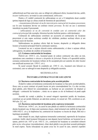 subînchiriază acel bun unui terţ, care se obligă să-i plătească chirie; locatarul devine, astfel,
locator (sublocator), iar terţul cu care contractează, sublocatar.
Pentru a fi valabil contractul de sublocaţiune se cer a fi îndeplinite două condiţii
(prima impusă de lege şi a doua creată de literatura de specialitate):
- transmisiunea folosinţei să nu fie interzisă prin contractul de locaţiune preexistent,
caz în care locaţiunea devine un contract intuitu personae. În nici un caz o asemenea
interdicţie nu poate fi prezumată.
- sublocaţiunea să nu fie convenită în condiţii care să contravină celor din
contractul principal (de exemplu, folosirea lucrului închiriat pentru o altă destinaţie).
Contractul de sublocaţiune constituie un accesoriu al contractului de locaţiune
preexistent şi este supus aceloraşi condiţii de validitate, produce aceleaşi efecte şi are
aceleaşi cauze de încetare.
Sublocaţiunea nu produce efecte faţă de locator, drepturile şi obligaţiile dintre
locator şi locatarul principal fiind în continuare neatinse.
Locatorul nu are o acţiune directă contra sublocatarului, ci doar o acţiune oblică,
subrogatorie, în calitate de creditor al locatarului.
§ 2. Cesiunea contractului de locaţiune
Potrivit art. 1418 C. civ., locatarul poate să cedeze contractul său către un terţ,
operaţiune care constituie o vânzare a dreptului de folosinţă. Pentru a fi opozabilă terţilor,
cesiunea contractului de locaţiune trebuie să fie acceptată prin act autentic de către locator
sau notificată acestuia (art. 1393 C. civ.).
În cazul cesiunii făcută în condiţiile art. 1393 C. civ., locatarul este înlocuit cu
cesionarul, care se subrogă în toate drepturile şi obligaţiile acestuia.
SECŢIUNEAA IV-A
ÎNCETAREA CONTRACTULUI DE LOCAŢIUNE
§ l. Încetarea contractului de locaţiune prin acordul părţilor
Având în vedere că încheierea contractului de locaţiune se face prin acordul părţilor,
firesc este ca acest contract să poată înceta tot prin consimţământul lor. Cu alte cuvinte,
dacă părţile, prin liberul lor consimţământ, au încheiat un act constitutiv de drepturi şi
obligaţii - contractul de locaţiune -, nimic nu se opune ca ele să hotărască să pună capăt
acestuia.
Acordul de voinţă a părţilor, în sensul stingerii raportului juridic de locaţiune,
constituie un act juridic bilateral, un adevărat contract, în sensul art. 942, coroborat cu art.
969 alin. 2 C. civ.
§ 2. Încetarea contractului de locaţiune prin expirarea termenului
Potrivit art. 1436 C. civ., în cazul în care părţile au stabilit la încheierea contractului
durata locaţiunii sau, în lipsa unei asemenea clauze, când termenul este stabilit de lege (art.
1450-1452 C. civ.), la împlinirea lui, contractul de locaţiune va înceta de drept, fără nici o
înştiinţare prealabilă.
Sunt situaţii în care, după expirarea termenului contractual, raporturile de locaţiune
continuă. Astfel, dacă locatarul foloseşte pe mai departe lucrul închiriat, iar locatorul nu se
opune, potrivit art. 1437 şi art. 1452 C. civ., contractul de locaţiune se consideră reînnoit
prin tacita relocaţiune (reconducţiune), chiar dacă părţile n-au prevăzut această prelungire
în mod expres. Tacita relocaţiune nu poate avea loc în cazul în care, anterior expirării
51
 