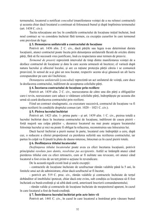 termenului, locatorul a notificat concediul (manifestarea voinţei de a nu reînnoi contractul)
şi aceasta chiar dacă locatarul a continuat să folosească bunul şi după împlinirea termenului
(art. 1438 C. civ.).
Tacita relocaţiune are loc în condiţiile contractului de locaţiune iniţial încheiat, însă
noul contract se va considera încheiat fără termen, cu excepţia cazurilor în care termenul
este prevăzut de lege.
§ 3. Denunţarea unilaterală a contractului de locaţiune
Potrivit art. 1436 alin. 2 C. civ., dacă părţile sau legea n-au determinat durata
locaţiunii, atunci contractul poate înceta prin denunţarea unilaterală făcută de oricăre dintre
părţi, fără să fie necesară vreo justificare, însă cu respectarea unui termen de preaviz.
Termenul de preaviz reprezintă intervalul de timp dintre manifestarea voinţei de a
desface contractul de locaţiune şi data la care acesta urmează să înceteze; el variază după
natura lucrului şi obiceiul locului, şi are ca raţiune protecţia părţii căreia i se comunică
preavizul, în sensul de a-şi găsi un nou locatar, respectiv acesta să-şi găsească un alt lucru
corespunzător pe care să-l închirieze.
Denunţarea unilaterală (concediul) reprezintă un act unilateral de voinţă, care duce
la desfacerea contractului, indiferent de acceptarea celeilalte părţi.
§ 4. Încetarea contractului de locaţiune prin reziliere
Potrivit art. 1439 alin. 2 C. civ., neexecutarea de către una din părţi a obligaţiilor
care-i revin, neexecutare care aduce o vătămare celeilalte părţi, îndreptăţeşte pe aceasta din
urmă să ceară desfacerea contractului prin reziliere.
Fiind un contract sinalagmatic, cu executare succesivă, contractul de locaţiune va fi
supus rezilierii în condiţiile dreptului comun (art. 1020 – 1021 C. civ.).
§ 5. Pieirea lucrului închiriat
Potrivit art. 1423 alin. 1- prima parte - şi art. 1439 alin. 1 C. civ., pieirea totală a
lucrului închiriat duce la încetarea contractului de locaţiune, indiferent de cauza pieirii -
forţă majoră sau culpa părţilor -, deoarece locatorul nu mai poate asigura locatarului
folosinţa lucrului şi nici nu poate fi obligat la refacerea, reconstruirea sau înlocuirea lui.
Dacă lucrul închiriat a pierit numai în parte, locatarul este îndreptăţit a cere, după
caz, o reducere a chiriei proporţional cu pierderea suferită sau rezilierea contractului, iar
partea în culpă va fi ţinută la plata de daune-interese, întocmai ca în cazul pieirii totale.
§ 6. Desfiinţarea titlului locatorului
Desfiinţarea titlului locatorului poate avea ca efect încetarea locaţiunii, potrivit
principiului resoluto jure dantis, resolvitur jus accipientis. Astfel se întâmplă atunci când
pierderea titlului este cu efect retroactiv, cum ar fi nulitate sau revocare, ori atunci când
locatorul a fost evins de un terţ printr-o acţiune în revendicare.
De la această regulă există însă şi unele excepţii:
- contractele de locaţiune încheiate de uzufructuar rămân valabile până la 5 ani, în
limitele unui act de administrare, chiar dacă uzufructul ar fi încetat;
- potrivit art. 519 C. proc. civ., rămân valabile şi contractele încheiate de terţul
dobânditor al imobilului ipotecat, chiar dacă este evins, sub condiţia ca locaţiunea să fi fost
încheiată cu bună-credinţă şi să aibă dată certă, anterioară înscrierii comandamentului;
- rămân valide şi contractele de locaţiune încheiate de moştenitorul aparent, în cazul
în care locatarul a fost de bună-credinţă.
§ 7. Înstrăinarea lucrului închiriat prin acte între vii
Potrivit art. 1441 C. civ., în cazul în care locatorul a înstrăinat prin vânzare bunul
52
 