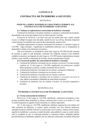 CAPITOLUL II
CONTRACTUL DE ÎNCHIRIERE A LOCUINŢEI
SECŢIUNEA I
NOŢIUNEA, SEDIUL MATERIEI ŞI CARACTERELE JURIDICE ALE
CONTRACTULUI DE ÎNCHIRIERE A LOCUINŢEI
§ 1. Noţiunea şi reglementarea contractului de închiriere a locuinţei
Contractul de închiriere a locuinţei constituie o varietate a contractului de locaţiune,
deosebindu-se de acesta prin faptul că are un obiect specific: locuinţa.
Contractul de închiriere a locuinţei este acel act juridic prin care o parte, numită
locator, se obligă să asigure unei alte părţi, numită locatar sau chiriaş, folosinţa temporară
a unei locuinţe, în schimbul unei sume de bani determinată, numită chirie.
Principala reglementare în materia contractului de închiriere o constituie Legea nr.
114/1996 – legea locuinţei -, republicată cu modificările ulterioare care se completează cu
dispoziţiile Codului civil referitoare la locaţiune.
Alte acte normative cu incidenţă în cauză sunt: Legea nr. 85/1992 privind vânzarea
de locuinţe şi spaţii cu altă destinaţie, construite din fondurile statului şi din fondurile
unităţilor economice sau bugetare de stat; Legea nr. 112/1995 pentru reglementarea situaţiei
juridice a unor imobile cu destinaţie de locuinţe, trecute în proprietatea statului.
§ 2. Caracterele juridice ale contractului de închiriere a locuinţei
a. Contractul de închiriere a locuinţei este un contract consensual. Cu toate acestea,
conform art. 21 din Legea nr. 114/1996, republicată, ad probationem, acordul
dintre proprietar şi chiriaş va trebui consemnat într-un înscris.
b. Contractul de închiriere a locuinţei are un caracter sinalagmatic (bilateral).
c. Contractul de închiriere a locuinţei are un caracter oneros.
d. Contractul de închiriere a locuinţei este un contract comutativ.
e. Contractul de închiriere a locuinţei este un contract cu executare succesivă în
timp, părţile executându-şi obligaţiile pe toată durata locaţiunii.
f. Contractul de închiriere este un contract translativ de folosinţă temporară a
locuinţei.
SECŢIUNEAA II-A
ÎNCHEIEREA CONTRACTULUI DE ÎNCHIRIERE A LOCUINŢEI
§ 1. Forma contractului de închiriere
Potrivit art. 21 din Legea nr. 114/1996, republicată, „închirierea locuinţelor se face
pe baza acordului dintre proprietar şi chiriaş, consemnat prin contract scris (subl. n.)”, care
va trebui înregistrat la organele fiscale teritoriale, în vederea impozitării.
Art. 21 din Legea nr. 114/1996, republicată, stabileşte cuprinsul pe care trebuie să-l
aibă contractul de închiriere, şi anume: adresa locuinţei care face obiectul închirierii;
suprafaţa locativă şi dotările folosite în exclusivitate sau în comun; valoarea chiriei lunare,
regulile de modificare a acesteia şi modul de plată; suma plătită în avans în contul chiriei;
locul şi condiţiile în care se realizează primirea şi restituirea cheilor; obligaţiile părţilor
privind folosirea şi întreţinerea spaţiilor care fac obiectul contractului; inventarul obiectelor
54
 
