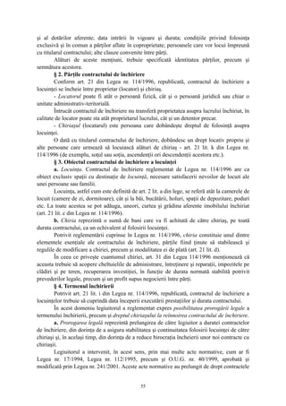 şi al dotărilor aferente; data intrării în vigoare şi durata; condiţiile privind folosinţa
exclusivă şi în comun a părţilor aflate în coproprietate; persoanele care vor locui împreună
cu titularul contractului; alte clauze convenite între părţi.
Alături de aceste menţiuni, trebuie specificată identitatea părţilor, precum şi
semnătura acestora.
§ 2. Părţile contractului de închiriere
Conform art. 21 din Legea nr. 114/1996, republicată, contractul de închiriere a
locuinţei se încheie între proprietar (locator) şi chiriaş.
- Locatorul poate fi atât o persoană fizică, cât şi o persoană juridică sau chiar o
unitate administrativ-teritorială.
Întrucât contractul de închiriere nu transferă proprietatea asupra lucrului închiriat, în
calitate de locator poate sta atât proprietarul lucrului, cât şi un detentor precar.
- Chiriaşul (locatarul) este persoana care dobândeşte dreptul de folosinţă asupra
locuinţei.
O dată cu titularul contractului de închiriere, dobândesc un drept locativ propriu şi
alte persoane care urmează să locuiască alături de chiriaş - art. 21 lit. k din Legea nr.
114/1996 (de exemplu, soţul sau soţia, ascendenţii ori descendenţii acestora etc.).
§ 3. Obiectul contractului de închiriere a locuinţei
a. Locuinţa. Contractul de închiriere reglementat de Legea nr. 114/1996 are ca
obiect exclusiv spaţii cu destinaţie de locuinţă, necesare satisfacerii nevoilor de locuit ale
unei persoane sau familii.
Locuinţa, astfel cum este definită de art. 2 lit. a din lege, se referă atât la camerele de
locuit (camere de zi, dormitoare), cât şi la băi, bucătării, holuri, spaţii de depozitare, poduri
etc. La toate acestea se pot adăuga, uneori, curtea şi grădina aferente imobilului închiriat
(art. 21 lit. c din Legea nr. 114/1996).
b. Chiria reprezintă o sumă de bani care va fi achitată de către chiriaş, pe toată
durata contractului, ca un echivalent al folosirii locuinţei.
Potrivit reglementării cuprinse în Legea nr. 114/1996, chiria constituie unul dintre
elementele esenţiale ale contractului de închiriere, părţile fiind ţinute să stabilească şi
regulile de modificare a chiriei, precum şi modalitatea ei de plată (art. 21 lit. d).
În ceea ce priveşte cuantumul chiriei, art. 31 din Legea 114/1996 menţionează că
aceasta trebuie să acopere cheltuielile de administrare, întreţinere şi reparaţii, impozitele pe
clădiri şi pe teren, recuperarea investiţiei, în funcţie de durata normată stabilită potrivit
prevederilor legale, precum şi un profit supus negocierii între părţi.
§ 4. Termenul închirierii
Potrivit art. 21 lit. i din Legea nr. 114/1996, republicată, contractul de închiriere a
locuinţelor trebuie să cuprindă data începerii executării prestaţiilor şi durata contractului.
În acest domeniu legiuitorul a reglementat expres posibilitatea prorogării legale a
termenului închirierii, precum şi dreptul chiriaşului la reînnoirea contractului de închiriere.
a. Prorogarea legală reprezintă prelungirea de către legiuitor a duratei contractelor
de închiriere, din dorinţa de a asigura stabilitatea şi continuitatea folosirii locuinţei de către
chiriaşi şi, în acelaşi timp, din dorinţa de a reduce birocraţia încheierii unor noi contracte cu
chiriaşii.
Legiuitorul a intervenit, în acest sens, prin mai multe acte normative, cum ar fi
Legea nr. 17/1994, Legea nr. 112/1995, precum şi O.U.G. nr. 40/1999, aprobată şi
modificată prin Legea nr. 241/2001. Aceste acte normative au prelungit de drept contractele
55
 