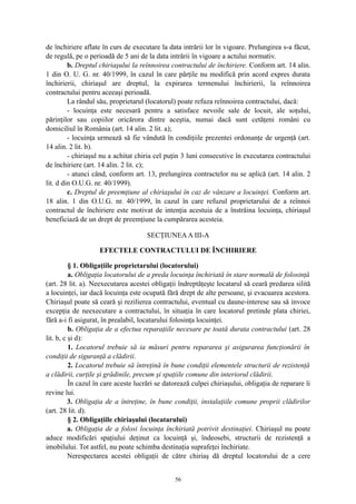 de închiriere aflate în curs de executare la data intrării lor în vigoare. Prelungirea s-a făcut,
de regulă, pe o perioadă de 5 ani de la data intrării în vigoare a actului normativ.
b. Dreptul chiriaşului la reînnoirea contractului de închiriere. Conform art. 14 alin.
1 din O. U. G. nr. 40/1999, în cazul în care părţile nu modifică prin acord expres durata
închirierii, chiriaşul are dreptul, la expirarea termenului închirierii, la reînnoirea
contractului pentru aceeaşi perioadă.
La rândul său, proprietarul (locatorul) poate refuza reînnoirea contractului, dacă:
- locuinţa este necesară pentru a satisface nevoile sale de locuit, ale soţului,
părinţilor sau copiilor oricărora dintre aceştia, numai dacă sunt cetăţeni români cu
domiciliul în România (art. 14 alin. 2 lit. a);
- locuinţa urmează să fie vândută în condiţiile prezentei ordonanţe de urgenţă (art.
14 alin. 2 lit. b).
- chiriaşul nu a achitat chiria cel puţin 3 luni consecutive în executarea contractului
de închiriere (art. 14 alin. 2 lit. c);
- atunci când, conform art. 13, prelungirea contractelor nu se aplică (art. 14 alin. 2
lit. d din O.U.G. nr. 40/1999).
c. Dreptul de preemţiune al chiriaşului în caz de vânzare a locuinţei. Conform art.
18 alin. 1 din O.U.G. nr. 40/1999, în cazul în care refuzul proprietarului de a reînnoi
contractul de închiriere este motivat de intenţia acestuia de a înstrăina locuinţa, chiriaşul
beneficiază de un drept de preemţiune la cumpărarea acesteia.
SECŢIUNEAA III-A
EFECTELE CONTRACTULUI DE ÎNCHIRIERE
§ 1. Obligaţiile proprietarului (locatorului)
a. Obligaţia locatorului de a preda locuinţa închiriată în stare normală de folosinţă
(art. 28 lit. a). Neexecutarea acestei obligaţii îndreptăţeşte locatarul să ceară predarea silită
a locuinţei, iar dacă locuinţa este ocupată fără drept de alte persoane, şi evacuarea acestora.
Chiriaşul poate să ceară şi rezilierea contractului, eventual cu daune-interese sau să invoce
excepţia de neexecutare a contractului, în situaţia în care locatorul pretinde plata chiriei,
fără a-i fi asigurat, în prealabil, locatarului folosinţa locuinţei.
b. Obligaţia de a efectua reparaţiile necesare pe toată durata contractului (art. 28
lit. b, c şi d):
1. Locatorul trebuie să ia măsuri pentru repararea şi asigurarea funcţionării în
condiţii de siguranţă a clădirii.
2. Locatorul trebuie să întreţină în bune condiţii elementele structurii de rezistenţă
a clădirii, curţile şi grădinile, precum şi spaţiile comune din interiorul clădirii.
În cazul în care aceste lucrări se datorează culpei chiriaşului, obligaţia de reparare îi
revine lui.
3. Obligaţia de a întreţine, în bune condiţii, instalaţiile comune proprii clădirilor
(art. 28 lit. d).
§ 2. Obligaţiile chiriaşului (locatarului)
a. Obligaţia de a folosi locuinţa închiriată potrivit destinaţiei. Chiriaşul nu poate
aduce modificări spaţiului deţinut ca locuinţă şi, îndeosebi, structurii de rezistenţă a
imobilului. Tot astfel, nu poate schimba destinaţia suprafeţei închiriate.
Nerespectarea acestei obligaţii de către chiriaş dă dreptul locatorului de a cere
56
 