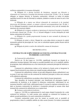 rezilierea contractului şi evacuarea chiriaşului.
b. Obligaţia de a efectua lucrările de întreţinere, reparaţii sau înlocuire a
elementelor de construcţii şi instalaţii din folosinţa exclusivă (art. 29 alin. 1 lit. a). Această
obligaţie se impune întrucât, la încetarea contractului, chiriaşul va trebui să predea
suprafaţa locativă în stare de folosinţă şi curăţenie, ţinându-se seama de starea în care a fost
închiriată.
c. Obligaţia de a repara sau înlocui elementele de construcţii şi de instalaţii
deteriorate din folosinţa comună, ca urmare a folosirii necorespunzătoare (art. 29 alin. 1
lit. b). Obligaţia locatarului vizează atât elementele construcţiei, cât şi cele de instalaţii din
interiorul sau exteriorul clădirii.
d. Obligaţia de a asigura curăţenia şi igienizarea în interiorul locuinţei şi la părţile
de folosinţă comună (art. 29 alin. 1 lit. c). Această obligaţie îi revine chiriaşului pe toată
durata contractului de închiriere.
e. Obligaţia de a preda proprietarului locuinţa în stare normală de folosinţă, la
eliberarea acesteia.
f. Obligaţia de plată a chiriei. Dreptul de a cere plata chiriei se prescrie în cadrul
termenului general de prescripţie de 3 ani, care se calculează separat, pentru fiecare rată de
chirie restantă.
g. Obligaţia de plată a cotelor din cheltuielile comune de întreţinere.
SECŢIUNEAA IV-A
CONTRACTUL DE SUBÎNCHIRIERE ŞI CESIUNEA CONTRACTULUI DE
ÎNCHIRIERE A LOCUINŢEI
A. Contractul de subînchiriere
Potrivit art. 26 din Legea nr. 114/1996, republicată, locatarul are dreptul de a
subînchiria locuinţa deţinută, însă numai cu acordul prealabil scris şi în condiţiile stabilite
de proprietar, dacă subînchirierea nu a fost interzisă prin contractul principal de închiriere a
locuinţei.
Contractul de subînchiriere trebuie să fie încheiat în formă scrisă şi înregistrat la
organul fiscal teritorial în raza căruia este situată locuinţa subînchiriată.
Contractul de subînchiriere trebuie să prevadă obligatoriu durata subînchirierii care
nu poate fi mai mare decât cea din contractul de închiriere principal şi chiria care urmează
să fie plătită de sublocatar.
Contractul de subînchiriere nu produce efecte faţă de locator (proprietar).
Spre deosebire de locatarul principal, care beneficiază de prorogarea legală a
contractului de închiriere şi de dreptul la reînnoirea contractului, sublocatarul nu are
asemenea beneficii, astfel încât, sublocatarul poate fi evacuat la expirarea termenului sau o
dată cu încetarea contractului de închiriere a locatarului principal şi aceasta chiar dacă
termenul din contractul de subînchiriere nu a expirat încă.
B. Cesiunea contractului de închiriere
Legea nr. 114/1996 nu reglementează în mod expres dreptul locatarului de a ceda
contractul de închiriere. Cu toate acestea, prin analogie cu contractul de locaţiune, se
admite această posibilitate şi în cazul contractului de închiriere.
Cesiunea contractului poate avea loc numai cu acordul scris şi prealabil al
proprietarului şi doar în condiţiile stabilite de către acesta (locator). Ea trebuie consemnată
57
 