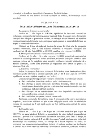prin act scris, în vederea înregistrării ei la organele fiscale teritoriale.
Cesiunea nu este permisă în cazul locuinţelor de serviciu, de intervenţie sau de
necesitate.
SECŢIUNEAA V-A
ÎNCETAREA CONTRACTULUI DE ÎNCHIRIERE A LOCUINŢEI
A. Ajungerea la termen a contractului
Potrivit art. 23 din Legea nr. 114/1996, republicată, în lipsa unei convenţii de
prelungire a contractului de închiriere, acesta încetează fără a fi necesară nici o formalitate,
chiriaşul fiind obligat să părăsească locuinţa, cu excepţia acelor contracte de închiriere
pentru care operează, în temeiul legii, prorogarea legală, precum şi atunci când chiriaşul are
dreptul la reînnoirea contractului.
Chiriaşul va fi ţinut să părăsescă locuinţa în termen de 60 de zile din momentul
expirării contractului, timp în care acţiunea locatorului în evacuarea chiriaşului este
paralizată (art. 14, alin. 5 din O.U.G. nr. 40/1999, modificat prin Legea nr. 241/2001).
B. Denunţarea unilaterală a contractului de către chiriaş
Conform art. 24 alin. 1 lit. a din Legea nr. 114/1996, republicată, contractul de
închiriere a locuinţei poate înceta înainte de termen, la cererea chiriaşului. Pentru a opera
încetarea, trebuie să fie îndeplinite două condiţii: notificarea intenţiei chiriaşului de a
denunţa contractul, făcută către proprietar, şi respectarea unui termen de preaviz de
minimum 60 de zile.
C. Rezilierea contractului
Înainte de ajungerea la termen, contractul de închiriere poate înceta prin reziliere.
Sancţiunea poate interveni la cererea locatorului (art. 24 lit. b din Legea nr. 114/1996,
republicată) sau a asociaţiei de proprietari (art. 24 lit. c).
Locatorul (proprietarul) poate cere rezilierea contractului în următoarele situaţii:
a. dacă chiriaşul nu şi-a achitat chiria cel puţin 3 luni consecutiv;
b. dacă chiriaşul a cauzat stricăciuni importante locuinţei, clădirii în care este
situată aceasta, instalaţiilor, precum şi oricăror altor bunuri aferente lor, sau dacă
înstrăinează fără drept părţi ale acestora;
c. dacă chiriaşul are un comportament care face imposibilă convieţuirea sau
împiedică folosirea normală a locuinţei;
d. dacă chiriaşul nu a respectat clauzele contractuale.
Rezilierea contractului de închiriere poate fi pronunţată şi la cererea asociaţiei de
proprietari, atunci când chiriaşul nu şi-a achitat obligaţiile care-i revin din cheltuielile
comune pe o perioadă de 3 luni, dacă acestea au fost stabilite, prin contract, în sarcina
chiriaşului.
D. Neuzul locuinţei
Potrivit art. 27 alin. 1 şi 3 din Legea nr. 114/1996, modificat prin Legea nr.
145/1999, „în cazul părăsirii definitive a domiciliului de către titularul contractului de
închiriere..., precum şi în cazul titularului de contract, nerezident, care, fără a fi detaşat, nu
a mai folosit locuinţa mai mult de 2 ani, fără întrerupere ”, dacă soţul sau soţia titularului,
descendenţii sau ascendenţii acestia, cu condiţia să fi locuit împreună cu acesta, ori
persoanele care au avut acelaşi domiciliu cu titularul cel puţin un an şi care au fost înscrise
în contract nu au făcut cerere de continuare a închirierii în numele lor, contractul încetează
58
 
