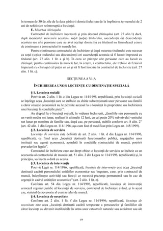 în termen de 30 de zile de la data părăsirii domiciliului sau de la împlinirea termenului de 2
ani de nefolosire neîntreruptă a locuinţei.
E. Moartea chiriaşului
Contractul de închiriere încetează şi prin decesul chiriaşului (art. 27 alin.1) dacă,
după momentul survenirii acestuia, soţul (soţia) titularului, ascendenţii ori descendenţii
acestuia sau alte persoane care au avut acelaşi domiciliu cu titularul nu formulează cerere
de continuare a contractului în numele lor.
Pentru continuarea contractului de închiriere şi după moartea titularului este necesar
ca soţul (soţia) titularului sau descendenţii ori ascendenţii acestuia să fi locuit împreună cu
titularul (art. 27 alin. 1 lit. a şi b). În ceea ce priveşte alte persoane care au locuit cu
chiriaşul, pentru continuarea în numele lor, la cerere, a contractului, ele trebuie să fi locuit
împreună cu chiriaşul cel puţin un an şi să fi fost înscrise în contractul de închiriere (art. 27
alin. 1 lit. c).
SECŢIUNEAA VI-A
ÎNCHIRIEREA UNOR LOCUINŢE CU DESTINAŢIE SPECIALĂ
§ 1. Locuinţa socială
Potrivit art. 2 alin. 1 lit. c din Legea nr. 114/1996, republicată, prin locuinţă socială
se înţelege acea „locuinţă care se atribuie cu chirie subvenţionată unor persoane sau familii
a căror situaţie economică nu le permite accesul la o locuinţă în proprietate sau închirierea
unei locuinţe în condiţiile pieţii”.
Au dreptul la o locuinţă socială, în vederea închirierii, „familiile sau persoanele cu
un venit mediu net lunar, realizat în ultimele 12 luni, cu cel puţin 20% sub nivelul venitului
net lunar pe membru de familie sau, după caz, pe persoană, stabilit conform art. 8 alin. 2”
(art. 42 alin. 1 din Legea nr. 114/1996, aşa cum fost el modificat prin Legea nr. 145/1999).
§ 2. Locuinţa de serviciu
Locuinţa de serviciu este definită de art. 2 alin. 1 lit. d din Legea nr. 114/1996,
republicată, ca fiind acea „locuinţă destinată funcţionarilor publici, angajaţilor unor
instituţii sau agenţi economici, acordată în condiţiile contractului de muncă, potrivit
prevederilor legale”.
Contractul de închiriere care are drept obiect o locuinţă de serviciu se încheie ca un
accesoriu al contractului de muncă (art. 51 alin. 2 din Legea nr. 114/1996, republicată) şi, în
principiu, va înceta o dată cu acesta.
§ 3. Locuinţa de intervenţie
Potrivit Legii nr. 114/1996, republicată, locuinţa de intervenţie este acea „locuinţă
destinată cazării personalului unităţilor economice sau bugetare, care, prin contractul de
muncă, îndeplineşte activităţi sau funcţii ce necesită prezenţa permanentă sau în caz de
urgenţă în cadrul unităţilor economice” (art. 2 alin. 1 lit. e).
Conform art. 54 din Legea nr. 114/1996, republicată, locuinţa de intervenţie
urmează regimul juridic al locuinţei de serviciu, contractul de închiriere având, şi în acest
caz, statutul de accesoriu al contractului de muncă.
§ 4. Locuinţa de necesitate
Conform art. 2 alin. 1 lit. f din Legea nr. 114/1996, republicată, locuinţa de
necesitate este acea „locuinţă destinată cazării temporare a persoanelor şi familiilor ale
căror locuinţe au devenit inutilizabile în urma unor catastrofe naturale sau accidente sau ale
59
 