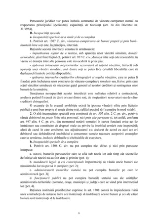 Persoanele juridice vor putea încheia contractul de vânzare-cumpărare numai cu
respectarea principiului specialităţii capacităţii de folosinţă (art. 34 din Decretul nr.
31/1954).
B. Incapacităţi speciale
a. Incapacităţi speciale de a vinde şi de a cumpăra
1. Potrivit art. 1307 C. civ., vânzarea-cumpărarea de bunuri proprii şi prin bună-
învoială între soţi este, în principiu, interzisă.
Raţiunile acestei interdicţii constau în următoarele:
- împiedicarea soţilor de a realiza, sub aparenţa unor vânzări simulate, donaţii
irevocabile, ştiut fiind faptul că, potrivit art. 937 C. civ., donaţia între soţi este revocabilă, în
vreme ce donaţia între alte persoane este irevocabilă în principiu;
- apărarea intereselor moştenitorilor rezervatari ai soţului vânzător, întrucât sub
aparenţa unei vânzări simulate, unul dintre soţi ar putea face celuilalt liberalităţi care să
depăşească limitele cotităţii disponibile;
- apărarea intereselor creditorilor chirografari ai soţului vânzător, care ar putea fi
fraudaţi prin încheierea unor contracte de vânzare-cumpărare simulate sau fictive, prin care
soţul vânzător urmăreşte să micşoreze gajul general al acestor creditori şi sustragerea unor
bunuri de la urmărire.
Sancţiunea nerespectării acestei interdicţii este nulitatea relativă a contractului,
anularea putând fi cerută de către oricare dintre soţi, de moştenitorii rezervatari sau de către
creditorii chirografari.
O excepţie de la această prohibiţie există în ipoteza vânzării silite prin licitaţie
publică a unui bun propriu al unuia dintre soţi, celălalt putând să-l cumpăre în mod valabil.
2. O altă incapacitate specială este conţinută de art. 507 alin. 2 C. pr. civ., potrivit
căruia debitorul nu poate licita nici personal, nici prin alte persoane şi, tot astfel, conform
art. 497 alin. 4 C. pr. civ., din momentul notării somaţiei în cartea funciară orice act de
înstrăinare sau constituire de drepturi reale cu privire la imobilul urmărit este inopozabil;
afară de cazul în care creditorut sau adjudecatarul s-a declarat de acord cu acel act ori
debitorul sau dobânditorul imobilului a consemnat sumele necesare acoperirii creanţelor
care se urmăresc, inclusiv dobânzile şi cheltuielile de executare.
b. Incapacităţi speciale de a cumpăra
1. Potrivit art. 1308 C. civ. nu pot cumpăra nici direct şi nici prin persoane
interpuse:
a. tutorii, bunurile persoanelor care se află sub tutela lor atât timp cât socotelile
definitive ale tutelei nu au fost date şi primite (pct. 1);
b. mandatarii legali şi cei convenţionali împuterniciţi să vândă unele bunuri ale
mandantului lor nu pot să le cumpere (pct. 2);
c. administratorii bunurilor statului nu pot cumpăra bunurile pe care le
administrează (pct. 3);
d. funcţionarii publici nu pot cumpăra bunurile statului sau ale unităţilor
administrativ-teritoriale (comune, oraşe, municipii şi judeţe) care se vând prin intermediul
lor (pct. 4).
Raţiunea instituirii prohibiţiilor cuprinse în art. 1308 constă în împiedicarea ivirii
unor contradicţii de interese între cei însărcinaţi să înstrăineze aceste bunuri şi cei ale căror
bunuri sunt însărcinaţi să le înstrăineze.
6
 