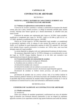 CAPITOLUL III
CONTRACTUL DE ARENDARE
SECŢIUNEA I
NOŢIUNEA, SEDIUL MATERIEI ŞI CARACTERELE JURIDICE ALE
CONTRACTULUI DE ARENDARE
§ 1. Noţiunea şi reglementarea contractului de arendare
Contractul de arendare constituie o varietate a contractului de locaţiune din dreptul
comun, prin care o parte, numită arendator, se obligă să transmită celeilalte părţi, numită
arendaş, folosinţa unor bunuri agricole pe o durată determinată, în schimbul unui preţ
numit arendă.
Contractul de arendare este reglementat prin Legea nr. 16/1994, Legea arendării,
modificată şi completată prin Legea nr. 58/1995, Legea nr 65/1998 şi prin O.U.G. nr.
157/2002, aprobată cu modificări prin Legea nr. 350/2003.
Potrivit art. 26 din Legea nr. 16/1994, dispoziţiile Legii arendării „se completează
cu prevederile legislaţiei civile, în măsura în care acestea din urmă nu sunt contrare”.
Astfel, vor fi incidente în cauză dispoziţiile cuprinse în titlul VII, capitolul IV, din Codul
civil, intitulat Despre regulile particulaire la arendare, art. 1454 şi urm., care n-au fostt
abrogate expres de Legea arendării.
La aceste dispoziţii se adaugă şi cele care reglementează locaţiunea de drept comun.
De asemenea, dispoziţiile Legii nr. 16/1994 se întregesc şi se coroborează şi cu cele
ale Legii nr. 18/1991 (Legea fondului funciar) şi cu ale altor acte normative care
reglementează activitatea în domeniul agricol.
§ 2. Caracterele juridice ale contractului de arendare
a.Arendarea este un contract sinalagmatic (bilateral).
b. Arendarea este un contract cu titlu oneros.
c.Contractul de arendare este comutativ.
d.Contractul de arendare este un contract cu executare succesivă.
e.Arendarea este un contract translativ de folosinţă asupra bunurilor agricole.
f.Contractul de arendare se încheie intuitu personae, cel puţin în persoana
arendaşului.
g.Contractul de arendare este un contract solemn; însă, el nu trebuie încheiat în
forma autentică, putând fi încheiat şi sub forma înscrisului sub semnătură privată. Pentru a
fi opozabile faţă de terţi contractele de arendare trebuie înregistrate în termen de 15 zile de
la încheiere la Consiliul local în a cărui rază teritorială se află bunurile arendate.
SECŢIUNEAA II-A
CONDIŢIILE DE VALIDITATE ALE CONTRACTULUI DE ARENDARE
§ 1. Părţile contractante
A. Arendatorul
Poate avea calitatea de arendator proprietarul, uzufructuarul sau orice alt deţinător
legal al bunurilor care formează obiectul contractului şi care are dreptul de exploatare
agricolă a acestora şi are capacitatea cerută de lege pentru încheierea unui astfel de contract.
61
 