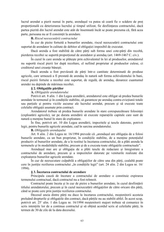 lucrul arendat a pierit numai în parte, arendaşul va putea să ceară fie o scădere de preţ
proporţională cu deteriorarea lucrului şi timpul utilizat, fie desfiinţarea contractului, dacă
partea pierită din lucrul arendat este atât de însemnată încât se poate prezuma că, fără acea
parte, persoana nu ar fi consimţit la arendare.
B. Riscul neexecutării contractului
În caz de pieire fortuită a bunurilor arendate, riscul neexecutării contractului este
suportat de arendator în calitate de debitor al obligaţiei imposibil de executat.
Dacă arenda a fost stabilită de către părţi sub forma unei cote-părţi din recoltă,
pierderea recoltei se suportă proporţional de arendator şi arendaş (art. 1469-1467 C. civ.).
În cazul în care arenda se plăteşte prin echivalentul în lei al produselor, arendatorul
nu suportă riscul pierii lor după recoltare, el nefiind proprietar al produselor culese, ci
creditorul unei creanţe băneşti.
Dacă arenda a fost prevăzută de părţi într-o cantitate determinată de produse
agricole, care urmează a fi prestată de arendaş în natură sub forma echivalentului în bani,
riscul pieirii fortuite a recoltei este suportat, de regulă, de arendaş, deoarece cuantumul
arendei nu depinde de mărimea recoltei.
§ 2. Obligaţiile părţilor
A. Obligaţiile arendatorului
Potrivit art. 8 alin. 1 din Legea arendării, arendatorul este obligat să predea bunurile
arendate în termenul şi în condiţiile stabilite, să garanteze pe arendaş contra evicţiunii totale
sau parţiale şi pentru viciile ascunse ale lucrului arendat, precum şi să execute toate
celelalte obligaţii asumate prin contract.
Arendatorul trebuie să predea bunurile arendate în stare corespunzătoare folosinţei
(exploatării agricole), iar pe durata arendării să execute reparaţiile capitale care sunt de
natură a menţine bunul în stare de exploatare.
În fine, potrivit art. 10 din Legea arendării, impozitele şi taxele datorate, potrivit
legii, pentru bunurile agricole arendate, cad în sarcina arendatorului.
B. Obligaţiile arendaşului
Art. 8 alin. 2 din Legea nr. 16/1994 prevede că „arendaşul are obligaţia de a folosi
bunurile arendate, ca un bun proprietar, în condiţiile stabilite, de a menţine potenţialul
productiv al bunurilor arendate, de a le restitui la încetarea contractului, de a plăti arenda la
termenele şi în modalităţile stabilite, precum şi de a executa toate obligaţiile contractuale”.
Arendaşul mai are şi obligaţia de a plăti taxele de redactare şi înregistrare a
contractului de arendare, precum şi a impozitelor datorate pe veniturile realizate din
exploatarea bunurilor agricole arendate.
În caz de neexecutare culpabilă a obligaţiilor de către una din părţi, cealaltă poate
cere în justiţie rezilierea contractului „în condiţiile legii” (art. 24 alin. 2 din Legea nr. 16/
1994).
§ 3. Încetarea contractului de arendare
Principala cauză de încetare a contractului de arendare o constituie expirarea
termenului contractual, dacă contractul nu a fost reînnoit.
Contractul poate înceta şi în caz de pieire a bunurilor arendate, în cazul desfiinţării
titlului arendatorului, precum şi în cazul neexecutării obligaţiilor de către oricare din părţi,
când se poate cere prin justiţie rezilierea contractului.
Decesul uneia dintre părţi nu duce la încetarea contractului, moştenitorii acesteia
preluând drepturile şi obligaţiile din contract, dacă părţile nu au stabilit altfel. În acest scop,
potrivit art. 251
alin. 1 din Legea nr. 16/1994 moştenitorii majori trebuie să comunice în
scris intenţiile lor de a continua contractul şi să obţină acordul scris al celeilalte părţi, în
termen de 30 de zile de la data decesului.
63
 