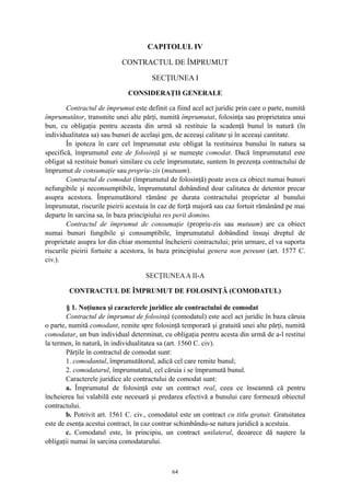 CAPITOLUL IV
CONTRACTUL DE ÎMPRUMUT
SECŢIUNEA I
CONSIDERAŢII GENERALE
Contractul de împrumut este definit ca fiind acel act juridic prin care o parte, numită
împrumutător, transmite unei alte părţi, numită împrumutat, folosinţa sau proprietatea unui
bun, cu obligaţia pentru aceasta din urmă să restituie la scadenţă bunul în natură (în
individualitatea sa) sau bunuri de acelaşi gen, de aceeaşi calitate şi în aceeaşi cantitate.
În ipoteza în care cel împrumutat este obligat la restituirea bunului în natura sa
specifică, împrumutul este de folosinţă şi se numeşte comodat. Dacă împrumutatul este
obligat să restituie bunuri similare cu cele împrumutate, suntem în prezenţa contractului de
împrumut de consumaţie sau propriu-zis (mutuum).
Contractul de comodat (împrumutul de folosinţă) poate avea ca obiect numai bunuri
nefungibile şi neconsumptibile, împrumutatul dobândind doar calitatea de detentor precar
asupra acestora. Împrumutătorul rămâne pe durata contractului proprietar al bunului
împrumutat, riscurile pieirii acestuia în caz de forţă majoră sau caz fortuit rămânând pe mai
departe în sarcina sa, în baza principiului res perit domino.
Contractul de împrumut de consumaţie (propriu-zis sau mutuum) are ca obiect
numai bunuri fungibile şi consumptibile, împrumutatul dobândind însuşi dreptul de
proprietate asupra lor din chiar momentul încheierii contractului; prin urmare, el va suporta
riscurile pieirii fortuite a acestora, în baza principiului genera non pereunt (art. 1577 C.
civ.).
SECŢIUNEAA II-A
CONTRACTUL DE ÎMPRUMUT DE FOLOSINŢĂ (COMODATUL)
§ 1. Noţiunea şi caracterele juridice ale contractului de comodat
Contractul de împrumut de folosinţă (comodatul) este acel act juridic în baza căruia
o parte, numită comodant, remite spre folosinţă temporară şi gratuită unei alte părţi, numită
comodatar, un bun individual determinat, cu obligaţia pentru acesta din urmă de a-l restitui
la termen, în natură, în individualitatea sa (art. 1560 C. civ).
Părţile în contractul de comodat sunt:
1. comodantul, împrumutătorul, adică cel care remite bunul;
2. comodatarul, împrumutatul, cel căruia i se împrumută bunul.
Caracterele juridice ale contractului de comodat sunt:
a. Împrumutul de folosinţă este un contract real, ceea ce înseamnă că pentru
încheierea lui valabilă este necesară şi predarea efectivă a bunului care formează obiectul
contractului.
b. Potrivit art. 1561 C. civ., comodatul este un contract cu titlu gratuit. Gratuitatea
este de esenţa acestui contract, în caz contrar schimbându-se natura juridică a acestuia.
c. Comodatul este, în principiu, un contract unilateral, deoarece dă naştere la
obligaţii numai în sarcina comodatarului.
64
 