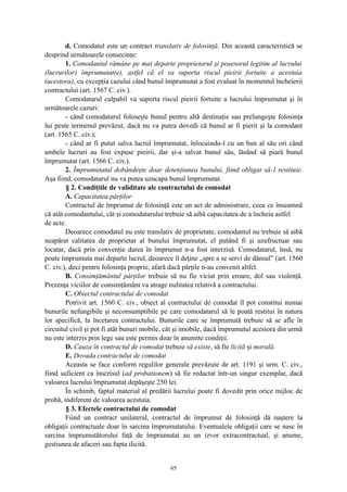 d. Comodatul este un contract translativ de folosinţă. Din această caracteristică se
desprind următoarele consecinţe:
1. Comodantul rămâne pe mai departe proprietarul şi posesorul legitim al lucrului
(lucrurilor) împrumutat(e), astfel că el va suporta riscul pieirii fortuite a acestuia
(acestora), cu excepţia cazului când bunul împrumutat a fost evaluat în momentul încheierii
contractului (art. 1567 C. civ.).
Comodatarul culpabil va suporta riscul pieirii fortuite a lucrului împrumutat şi în
următoarele cazuri:
- când comodatarul foloseşte bunul pentru altă destinaţie sau prelungeşte folosinţa
lui peste termenul prevăzut, dacă nu va putea dovedi că bunul ar fi pierit şi la comodant
(art. 1565 C. civ.);
- când ar fi putut salva lucrul împrumutat, înlocuindu-l cu un bun al său ori când
ambele lucruri au fost expuse pieirii, dar şi-a salvat bunul său, lăsând să piară bunul
împrumutat (art. 1566 C. civ.).
2. Împrumutatul dobândeşte doar detenţiunea bunului, fiind obligat să-l restituie.
Aşa fiind, comodatarul nu va putea uzucapa bunul împrumutat.
§ 2. Condiţiile de validitate ale contractului de comodat
A. Capacitatea părţilor
Contractul de împrumut de folosinţă este un act de administrare, ceea ce înseamnă
că atât comodantului, cât şi comodatarului trebuie să aibă capacitatea de a încheia astfel
de acte.
Deoarece comodatul nu este translativ de proprietate, comodantul nu trebuie să aibă
neapărat calitatea de proprietar al bunului împrumutat, el putând fi şi uzufructuar sau
locatar, dacă prin convenţie darea în împrumut n-a fost interzisă. Comodatarul, însă, nu
poate împrumuta mai departe lucrul, deoarece îl deţine „spre a se servi de dânsul” (art. 1560
C. civ.), deci pentru folosinţa proprie, afară dacă părţile n-au convenit altfel.
B. Consimţământul părţilor trebuie să nu fie viciat prin eroare, dol sau violenţă.
Prezenţa viciilor de consimţământ va atrage nulitatea relativă a contractului.
C. Obiectul contractului de comodat
Potrivit art. 1560 C. civ., obiect al contractului de comodat îl pot constitui numai
bunurile nefungibile şi neconsumptibile pe care comodatarul să le poată restitui în natura
lor specifică, la încetarea contractului. Bunurile care se împrumută trebuie să se afle în
circuitul civil şi pot fi atât bunuri mobile, cât şi imobile, dacă împrumutul acestora din urmă
nu este interzis prin lege sau este permis doar în anumite condiţii.
D. Cauza în contractul de comodat trebuie să existe, să fie licită şi morală.
E. Dovada contractului de comodat
Aceasta se face conform regulilor generale prevăzute de art. 1191 şi urm. C. civ.,
fiind suficient ca înscrisul (ad probationem) să fie redactat într-un singur exemplar, dacă
valoarea lucrului împrumutat depăşeşte 250 lei.
În schimb, faptul material al predării lucrului poate fi dovedit prin orice mijloc de
probă, indiferent de valoarea acestuia.
§ 3. Efectele contractului de comodat
Fiind un contract unilateral, contractul de împrumut de folosinţă dă naştere la
obligaţii contractuale doar în sarcina împrumutatului. Eventualele obligaţii care se nasc în
sarcina împrumutătorului faţă de împrumutat au un izvor extracontractual, şi anume,
gestiunea de afaceri sau fapta ilicită.
65
 