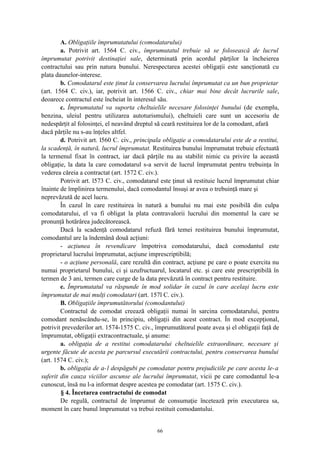 A. Obligaţiile împrumutatului (comodatarului)
a. Potrivit art. 1564 C. civ., împrumutatul trebuie să se folosească de lucrul
împrumutat potrivit destinaţiei sale, determinată prin acordul părţilor la încheierea
contractului sau prin natura bunului. Nerespectarea acestei obligaţii este sancţionată cu
plata daunelor-interese.
b. Comodatarul este ţinut la conservarea lucrului împrumutat ca un bun proprietar
(art. 1564 C. civ.), iar, potrivit art. 1566 C. civ., chiar mai bine decât lucrurile sale,
deoarece contractul este încheiat în interesul său.
c. Împrumutatul va suporta cheltuielile necesare folosinţei bunului (de exemplu,
benzina, uleiul pentru utilizarea autoturismului), cheltuieli care sunt un accesoriu de
nedespărţit al folosinţei, el neavând dreptul să ceară restituirea lor de la comodant, afară
dacă părţile nu s-au înţeles altfel.
d. Potrivit art. l560 C. civ., principala obligaţie a comodatarului este de a restitui,
la scadenţă, în natură, lucrul împrumutat. Restituirea bunului împrumutat trebuie efectuată
la termenul fixat în contract, iar dacă părţile nu au stabilit nimic cu privire la această
obligaţie, la data la care comodatarul s-a servit de lucrul împrumutat pentru trebuinţa în
vederea căreia a contractat (art. 1572 C. civ.).
Potrivit art. l573 C. civ., comodatarul este ţinut să restituie lucrul împrumutat chiar
înainte de împlinirea termenului, dacă comodantul însuşi ar avea o trebuinţă mare şi
neprevăzută de acel lucru.
În cazul în care restituirea în natură a bunului nu mai este posibilă din culpa
comodatarului, el va fi obligat la plata contravalorii lucrului din momentul la care se
pronunţă hotărârea judecătorească.
Dacă la scadenţă comodatarul refuză fără temei restituirea bunului împrumutat,
comodantul are la îndemână două acţiuni:
- acţiunea în revendicare împotriva comodatarului, dacă comodantul este
proprietarul lucrului împrumutat, acţiune imprescriptibilă;
- o acţiune personală, care rezultă din contract, acţiune pe care o poate exercita nu
numai proprietarul bunului, ci şi uzufructuarul, locatarul etc. şi care este prescriptibilă în
termen de 3 ani, termen care curge de la data prevăzută în contract pentru restituire.
e. Împrumutatul va răspunde în mod solidar în cazul în care acelaşi lucru este
împrumutat de mai mulţi comodatari (art. 157l C. civ.).
B. Obligaţiile împrumutătorului (comodantului)
Contractul de comodat creează obligaţii numai în sarcina comodatarului, pentru
comodant nenăscându-se, în principiu, obligaţii din acest contract. În mod excepţional,
potrivit prevederilor art. 1574-1575 C. civ., împrumutătorul poate avea şi el obligaţii faţă de
împrumutat, obligaţii extracontractuale, şi anume:
a. obligaţia de a restitui comodatarului cheltuielile extraordinare, necesare şi
urgente făcute de acesta pe parcursul executării contractului, pentru conservarea bunului
(art. 1574 C. civ.);
b. obligaţia de a-l despăgubi pe comodatar pentru prejudiciile pe care acesta le-a
suferit din cauza viciilor ascunse ale lucrului împrumutat, vicii pe care comodantul le-a
cunoscut, însă nu l-a informat despre acestea pe comodatar (art. 1575 C. civ.).
§ 4. Încetarea contractului de comodat
De regulă, contractul de împrumut de consumaţie încetează prin executarea sa,
moment în care bunul împrumutat va trebui restituit comodantului.
66
 