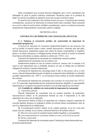 Dacă comodatarul nu-şi execută întocmai obligaţiile care-i revin, comodantul este
îndreptăţit să ceară în justiţie rezilierea contractului. Rezilierea poate să se producă de
drept, în cazul în care părţile au stipulat în acest sens un pact comisoriu expres.
În cazul în care contractul a fost încheiat intuitu personae, el încetează prin moartea
comodatarului, succesorii lui fiind ţinuţi să restituie bunul către comodant. Dacă contractul
nu a avut în vedere în mod exclusiv calităţile comodatarului, acesta va continua în persoana
moştenitorilor împrumutatului, în principiu, până la scadenţă.
SECŢIUNEAA III-A
CONTRACTUL DE ÎMPRUMUT DE CONSUMAŢIE (MUTUUM)
§ 1. Noţiunea şi caracterele juridice ale contractului de împrumut de
consumaţie (propriu-zis)
Contractul de împrumut de consumaţie (împrumutul propriu-zis sau mutuum), este
acel act juridic în temeiul căruia o parte, numită împrumutător, transmite unei alte părţi,
numită împrumutat, proprietatea asupra unei câtimi de bunuri consumptibile şi fungibile,
pentru a le utiliza (consuma), cu obligaţia pentru aceasta din urmă de a restitui la termenul
fixat bunuri echivalente ca natură, cantitate şi calitate (art. 1576 C. civ.).
Contractul de împrumut de consumaţie are următoarele caractere juridice:
a.Împrumutul de consumaţie este un contract real.
b.Împrumutul propriu-zis este un contract unilateral, caracter care se menţine şi în
cazul în care împrumutul este cu dobândă, deoarece cel care se obligă este tot debitorul
obligaţiei de restituire a bunului împrumutat.
c.Contractul de împrumut de consumaţie poate fi atât cu titlu gratuit, cât şi cu titlu
oneros, întrucât împrumutătorul poate să obţină un contraechivalent (dobânda), în schimbul
acordării împrumutului (art. 1587 C. civ.).Caracterul oneros trebuie să rezulte neîndoielnic
din contract.
d.Contractul de împrumut de consumaţie este translativ de proprietate (art. 1577 C.
civ.). În consecinţă, împrumutatul devine proprietarul bunurilor fungibile şi consumptibile
împrumutate şi va suporta riscul pieirii acestora în caz de forţă majoră sau caz fortuit.
§ 2. Condiţiile de validitate ale contractului de împrumut de consumaţie
A. Capacitatea părţilor
Întrucât împrumutul de consumaţie este un contract translativ de proprietate,
împrumutătorul trebuie să fie proprietarul bunului pe care îl împrumută şi să aibă
capacitatea de a face acte de dispoziţie.
Împrumutatul trebuie să aibă şi el capacitatea de a dispune, respectiv capacitate de
exerciţiu deplină, deoarece la scadenţă el trebuie să restituie bunuri asemănătoare celor pe
care le-a împrumutat de la cealaltă parte.
B. Consimţământul părţilor trebuie să fie valabil exprimat, să nu fie viciat prin
eroare, dol sau violenţă, în caz contrar, contractul fiind lovit de nulitate relativă.
C. Obiectul contractului îl constituie bunuri mobile fungibile şi consumptibile.
D. Cauza împrumutului de consumaţie trebuie să existe, să fie licită şi morală.
E. Durata contractului
Contractul de împrumut de consumaţie poate fi încheiat pe durată determinată sau
pe durată nedeterminată.
67
 
