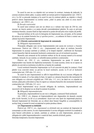 În cazul în care nu s-a stipulat nici un termen în contract, instanţa de judecată, la
cererea oricăreia dintre părţi, va putea stabili un termen potrivit împrejurărilor (art. 1582 C.
civ.). La fel va proceda instanţa şi în cazul în care în contract părţile au stipulat o clauză
potrivit căreia împrumutatul va restitui suma „când va putea sau când va avea mezii”
(mijloace) - art. 1583 C. civ.
F. Dovada contractului
În cazul unui contract care are un obiect cu o valoare mai mare de 250 lei, este
necesar un înscris pentru a se putea dovedi consimţământul părţilor. În ceea ce priveşte
remiterea bunului, aceasta fiind un fapt material se poate dovedi prin orice mijloc de probă.
Înscrisul trebuie să fie scris în întregime de împrumutat sau, cel puţin, să fie semnat
de acesta şi să conţină formula bun şi aprobat pentru..., cu arătarea în litere a sumei sau a
câtimii lucrurilor împrumutate.
§ 3. Efectele contractului de împrumut de consumaţie
A. Obligaţiile împrumutatului
Principala obligaţie care revine împrumutatului este aceea de restituire a bunului
împrumutat. Potrivit art. 1584 C. civ., „împrumutatul este dator să restituie lucrurile
împrumutate în aceeaşi cantitate şi calitate, şi la timpul stipulat”, indiferent de fluctuaţia
valorii bunurilor faţă de momentul încheierii contractului sau cel al restituirii acestora.
Bunurile care urmează să fie restituite trebuie să fie de aceeaşi natură şi în aceeaşi
cantitate, întrucât, în caz contrar, se schimbă natura juridică a contractului.
Potrivit art. 1581 C. civ., restituirea împrumutului nu poate fi cerută de
împrumutător mai înainte de împlinirea termenului. Cu toate acestea, nimic nu se opune ca
părţile să convină ca restituirea să aibă loc şi înainte de scadenţă.
Locul restituirii bunurilor împrumutate va fi cel convenit de părţi în contract. Când
părţile n-au convenit nimic cu privire la locul restituirii, acesta va fi cel al încheierii
contractului (art. 1585 alin. 2 C. civ.).
În cazul în care împrumutatul se află în imposibilitate de a-şi executa obligaţia de
restituire în natură, el va face plata în bani, în raport cu valoarea bunurilor din momentul în
care obligaţia sa a devenit exigibilă (art. 1585 alin. 1 C. civ.), iar dacă nu s-a stipulat un
termen, plata prin echivalent se face în raport cu valoarea bunurilor din momentul încheierii
contractului (art. 1585 alin. 2 C. civ.).
Dacă împrumutatul nu-şi execută obligaţia de restituire, împrumutătorul sau
succesorii săi în drepturi au un drept la acţiune în justiţie.
B. Obligaţiile împrumutătorului
În principiu, împrumutătorul nu are nici o obligaţie, contractul fiind unilateral.
Art. 1580 C. civ. dispune că împrumutătorul este răspunzător de daunele cauzate
prin viciile lucrului, la fel ca şi comodantul. Acest text este lipsit de importanţă practică,
întrucât împrumutul de folosinţă, are ca obiect doar bunuri fungibile şi consumptibile în
acelaşi timp, şi numai în mod excepţional ar putea produce daune.
§ 4. Împrumutul cu dobândă
Potrivit art. 1587 C. civ., împrumutul cu dobândă este un contract de împrumut de
consumaţie cu titlu oneros, în care împrumutatului îi revine obligaţia restituirii la scadenţă a
unor bunuri echivalente ca natură, cantitate şi calitate cu cele împrumutate, precum şi
obligaţia de a plăti împrumutătorului o sumă de bani, numită dobândă, pentru
folosinţa temporară a lucrului împrumutat.
68
 