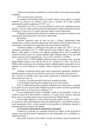 Contractul de împrumut cu dobândă are un obiect dublu: lucrul împrumutat (capital)
şi dobânda.
A. Lucrul împrumutat (capitalul)
La scadenţă, împrumutatul trebuie să restituie câtimea sumei arătate în contract,
indiferent de creşterea sau scăderea valorii reale a monedei, de la data acordării
împrumutului şi până la scadenţă (art. 1578 C. civ.).
Dispoziţiile art. 1578 C. civ. nu sunt aplicabile în cazul în care schimbarea cursului
monedei a avut loc după expirarea termenului împrumutului şi după ce debitorul a fost pus
în întârziere. În acest caz, se va restitui adevărata valoare a sumei împrumutate.
Obligaţia de restituire trebuie efectuată în moneda care are putere circulatorie la acel
moment, chiar dacă împrumutul s-a făcut într-o altă monedă.
B. Dobânda
Dobânda reprezintă suma de bani pe care o plăteşte împrumutatul drept
contraprestaţie a folosirii capitalului împrumutat. De asemenea, dobânda poate consta şi în
alte prestaţii la care debitorul se obligă drept echivalent al folosirii capitalului.
Cuantumul dobânzii se stabileşte de către părţi în contract (art. 1587 C. civ.), cu
respectarea prevederilor O.G. nr. 9/2000 privind nivelul dobânzii legale în obligaţiile
băneşti . Dacă părţile au convenit să se plătească dobândă, dar au omis să stabilească
cuantumul acesteia, atunci se va datora dobânda legală. Dobânda trebuie să fie prevăzută
expres şi prin act scris de către părţi (art. 2 şi art. 5 alin. 2 din O.G. nr. 9/2000).
Potrivit O.G. nr. 9/2000, dobânda stabilită de părţi în convenţiile civile „nu poate
depăşi dobânda legală cu mai mult de 50% pe an”. Conform art. 3 alin. 3 din O.G. nr.
9/2000, astfel cum aceasta a fost modificată ulterior, dobânda legală în convenţiile civile se
stabileşte „la nivelul dobânzii de referinţă a Băncii Naţionale a României, diminuat cu
20%”.
Dobânda se calculează numai asupra sumei împrumutate (capitalului). Dobânda la
dobândă (numită şi anatocism sau dobândă compusă) este, în principiu, interzisă (art. 8
alin. 1 din O.G. nr. 9/2000). Totuşi, legea admite anatocismul cu îndeplinirea cumulativă a
două condiţii (art. 8 alin. 2):
a. să existe o convenţie specială în acest sens, încheiată între părţi;
b. să fie dobânzi datorate pentru cel puţin un an şi ele să fie scadente.
O.G. nr. 9/2000 permite plata anticipată a dobânzilor, dar numai pentru o perioadă
de cel mult 6 luni. În această situaţie, dobânda încasată de creditor va rămâne neschimbată,
chiar dacă, ulterior, ea va creşte sau va scădea (art. 7).
În cazul împrumutului de bani cu dobândă - legală sau convenţională -, aceasta se
acordă nu numai de la data chemării în judecată, ci şi pentru trecut, deoarece reprezintă
fructe civile, iar nu daune-interese pentru neexecutarea unei obligaţii băneşti.
Dovada plăţii dobânzilor se face conform regulilor generale. În plus, art. 1590 C.
civ. prevede că, dacă împrumutătorul eliberează împrumutatului o adeverinţă de primire a
sumei împrumutate, fără a se face menţiune în privinţa plăţii şi a dobânzilor, operează o
prezumţie absolută că acestea au fost plătite.
§ 5. Încetarea contractului de împrumut de consumaţie
Contractul de împrumut de consumaţie încetează, de regulă, la data prevăzută în
contract, prin restituirea bunului împrumutat, iar dacă împrumutul este cu dobândă, şi a
dobânzilor aferente.
Plata poate fi făcută în mod valabil şi înainte de scadenţă, întrucât termenul este
69
 