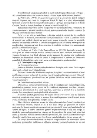 Considerăm că sancţiunea aplicabilă în cazul încălcării prevederilor art. 1308 pct. 1
şi 2 este nulitatea relativă, iar pentru încălcarea celor de la pct. 3 şi 4 nulitatea absolută.
2. Potrivit art. 1309 C. civ. judecătorii, procurorii şi avocaţii nu pot să cumpere
drepturi litigioase care sunt de competenţa Curţii de Apel în a cărei circumscripţie
teritorială îşi exercită funcţia sau profesia (în ceea ce-i priveşte pe magistraţii de la Înalta
Curte de Casaţie şi Justiţie, interdicţia se întinde la nivelul întregii ţări).
Sancţiunea nerespectării acestei incapacităţi este nulitatea absolută a contractului de
vânzare-cumpărare, întrucât interdicţia vizează apărarea prestigiului justiţiei ca putere în
stat, deci un interes de ordine publică.
3. În ceea ce priveşte posibilitatea cetăţenilor străini şi a apatrizilor de a dobândi
terenuri situate în România, Constituţia revizuită prevede în art. 44 alin. 2 „cetăţenii străini
şi apatrizii pot dobândi dreptul de proprietate asupra terenurilor numai în condiţiile
rezultate din aderarea României la Uniunea Europeană şi din alte tratate internaţionale la
care România este parte, pe bază de reciprocitate, în condiţiile prevăzute prin lege organică,
precum şi prin moştenire legală”.
4. Conform art. 5 alin. 2 din Decretul-Lege nr. 61/1990, locuinţele ocupate de
chiriaşi se pot vinde acestora pe baza cererilor adresate direct unităţilor specializate în
vânzarea locuinţelor. Aşa fiind, vânzarea acestei categorii de locuinţe este condiţionată
imperativ de îndeplinirea calităţii de chiriaş a cumpărătorului şi, evident, de formularea
prealabilă de către chiriaşi a unei cereri scrise pentru cumpărarea apartamentului.
§ 2. Consimţământul părţilor
A. Consideraţii generale
Pentru a fi eficient, consimţământul trebuie să fie deplin, adică să nu fie viciat prin
eroare, dol, violenţă sau,eventual, leziune.
În cadrul contractului de vânzare-cumpărare, în legătură cu consimţământul, se pune
problema promisiunii unilaterale de vânzare (sau de cumpărare) ori a promisiunii bilaterale
de vânzare-cumpărare, promisiuni care pot precede încheierea validă a contractului de
vânzare-cumpărare.
B. Promisiunea unilaterală de vânzare
Promisiunea unilaterală constituie un acord de voinţă prin care o anumită persoană,
prevăzând un eventual interes pentru ea de a dobândi proprietatea unui bun, primeşte
promisiunea proprietarului de a vinde acel bun, rezervându-şi dreptul de a-şi manifesta
ulterior, la o anumită dată, consimţământul de a-l cumpăra.
Ca natură juridică, promisiunea devânzare este un antecontract care nu transferă
dreptul de proprietate, ci dă naştere la un drept de creanţă în persoana beneficiarului, acesta
având posibilitatea de a opta între a cumpăra sau nu.
Dacă părţile au stipulat un termen, iar înăuntrul acestuia beneficiarul promisiunii nu
şi-a manifestat opţiunea, ulterior el nu îl mai poate obliga pe promitent să încheie
contractul. În absenţa unui termen convenţional, promitentul îi poate cere beneficiarului să
opteze; de regulă, în cadrul termenului general de prescripţie (de 3 ani), care începe să
curgă din momentul promisiunii de vânzare sau de cumpărare. Va trebui, însă, să se ţină
seama şi de natura bunului care face obiectul promisiunii, mai ales în cazul bunurilor uşor
alterabile, când, în lipsa unui termen, beneficiarul va trebui să opteze într-un termen util.
În situaţia în care beneficiarul s-a decis să cumpere bunul, iar promitentul refuză
perfectarea contractului, încălcându-şi obligaţia asumată, contractul proiectat nu se mai
7
 