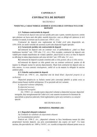 CAPITOLUL V
CONTRACTUL DE DEPOZIT
SECŢIUNEA I
NOŢIUNEA, CARACTERELE JURIDICE ŞI FELURILE CONTRACTULUI DE
DEPOZIT
§ 1. Noţiunea contractului de depozit
Contractul de depozit este acel act juridic prin care o parte, numită deponent, remite
spre păstrare un lucru unei alte părţi, numită depozitar, care se obligă să-l păstreze şi să-l
restituie în natură, la termen sau la cerere (art. 1591 C. civ.).
Contractul de depozit este reglementat de Codul civil prin dispoziţiile art.
1591-1634, iar unele varietăţi ale acestuia şi prin alte dispoziţii legale speciale.
§ 2. Caracterele juridice ale contractului de depozit
a.Contractul de depozit este un contract real, el perfectându-se „când s-a făcut
tradiţiunea lucrului” (art. 1593 alin. 2 C. civ.). Prin excepţie, contractul de depozit este
valabil prin simpla manifestare de voinţă a părţilor „dacă lucrul ce este a se lăsa în depozit
se află deja în mâna depozitarului sub orice alt titlu” (art. 1593 alin. 3 C. civ.).
b.Contractul de depozit se poate constitui atât cu titlu gratuit, cât şi cu titlu oneros.
c.Contractul de depozit cu titlu gratuit este un contract unilateral, pentru că dă
naştere la obligaţii numai în sarcina depozitarului. Dacă însă contractul de depozit este cu
titlu oneros, va avea caracter sinalagmatic, astfel că va da naştere la obligaţii în sarcina
ambelor părţi.
§ 3. Felurile contractului de depozit
Potrivit art. 1592 C. civ., depozitul este de două feluri: depozitul propriu-zis şi
sechestrul.
Depozitul propriu-zis se încheie numai prin convenţia părţilor şi poate avea ca
obiect numai bunuri mobile nelitigioase. El se prezintă sub trei variante:
1. depozitul voluntar (obişnuit);
2. depozitul necesar;
3. depozitul neregulat.
Art. 1594 C. civ. enunţă expres depozitul voluntar şi depozitul necesar; depozitul
neregulat, deşi nereglementat de Codul civil, este unanim recunoscut în literatura de
specialitate şi practica judiciară, fiind reglementat şi prin acte normative cu caracter
special.
SECŢIUNEAA II-A
DEPOZITUL PROPRIU-ZIS
§ 1. Depozitul obişnuit (voluntar)
A. Condiţiile de validitate ale depozitului obişnuit
a. Consimţământul părţilor
Potrivit art. 1596 C. civ., „depozitul voluntar se face întotdeauna numai de către
proprietarul lucrului depozit, sau prin consimţământul său expres ori tacit”. Cu toate
acestea, din prevederile art. 1609 şi 1610 C. civ. rezultă că depozitul obişnuit poate avea ca
71
 