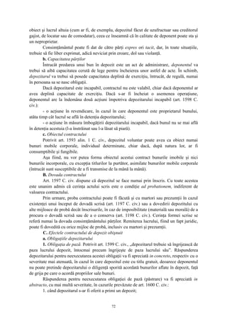 obiect şi lucrul altuia (cum ar fi, de exemplu, depozitul făcut de uzufructuar sau creditorul
gajist, de locatar sau de comodatar), ceea ce înseamnă că în calitate de deponent poate sta şi
un neproprietar.
Consimţământul poate fi dat de către părţi expres ori tacit, dar, în toate situaţiile,
trebuie să fie liber exprimat, adică neviciat prin eroare, dol sau violanţă.
b. Capacitatea părţilor
Întrucât predarea unui bun în depozit este un act de administrare, deponentul va
trebui să aibă capacitatea cerută de lege pentru încheierea unor astfel de acte. În schimb,
depozitarul va trebui să posede capacitatea deplină de exerciţiu, întrucât, de regulă, numai
în persoana sa se nasc obligaţii.
Dacă depozitarul este incapabil, contractul nu este valabil, chiar dacă deponentul ar
avea deplină capacitate de exerciţiu. Dacă s-ar fi încheiat o asemenea operaţiune,
deponentul are la îndemâna două acţiuni împotriva depozitarului incapabil (art. 1598 C.
civ.):
- o acţiune în revendicare, în cazul în care deponentul este proprietarul bunului,
atâta timp cât lucrul se află în detenţia depozitarului;
- o acţiune în măsura îmbogăţirii depozitarului incapabil, dacă bunul nu se mai află
în detenţia acestuia (l-a înstrăinat sau l-a lăsat să piară).
c. Obiectul contractului
Potrivit art. 1593 alin. 1 C. civ., depozitul voluntar poate avea ca obiect numai
bunuri mobile corporale, individual determinate, chiar dacă, după natura lor, ar fi
consumptibile şi fungibile.
Aşa fiind, nu vor putea forma obiectul acestui contract bunurile imobile şi nici
bunurile incorporale, cu excepţia titlurilor la purtător, asimilate bunurilor mobile corporale
(întrucât sunt susceptibile de a fi transmise de la mână la mână).
B. Dovada contractului
Art. 1597 C. civ. dispune că depozitul se face numai prin înscris. Cu toate acestea
este unanim admis că cerinţa actului scris este o condiţie ad probationem, indiferent de
valoarea contractului.
Prin urmare, proba contractului poate fi făcută şi cu martori sau prezumţii în cazul
existenţei unui început de dovadă scrisă (art. 1197 C. civ.) sau a dovedirii depozitului cu
alte mijloace de probă decât înscrisurile, în caz de imposibilitate (materială sau morală) de a
procura o dovadă scrisă sau de a o conserva (art. 1198 C. civ.). Cerinţa formei scrise se
referă numai la dovada consimţământului părţilor. Remiterea lucrului, fiind un fapt juridic,
poate fi dovedită cu orice mijloc de probă, inclusiv cu martori şi prezumţii.
C. Efectele contractului de depozit obişnuit
a. Obligaţiile depozitarului
1. Obligaţia de pază. Potrivit art. 1599 C. civ., „depozitarul trebuie să îngrijească de
paza lucrului depozit, întocmai precum îngrijeşte de paza lucrului său”. Răspunderea
depozitarului pentru neexecutarea acestei obligaţii va fi apreciată in concreto, respectiv cu o
severitate mai atenuată, în cazul în care depozitul este cu titlu gratuit, deoarece deponentul
nu poate pretinde depozitarului o diligenţă sporită acordată bunurilor aflate în depozit, faţă
de grija pe care o acordă propriilor sale bunuri.
Răspunderea pentru neexecutarea obligaţiei de pază (păstrare) va fi apreciată in
abstracto, cu mai multă severitate, în cazurile prevăzute de art. 1600 C. civ.:
1. când depozitarul s-ar fi oferit a primi un depozit;
72
 
