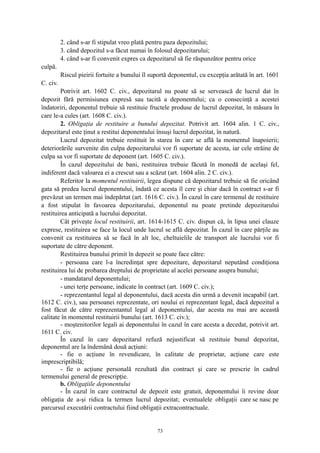 2. când s-ar fi stipulat vreo plată pentru paza depozitului;
3. când depozitul s-a făcut numai în folosul depozitarului;
4. când s-ar fi convenit expres ca depozitarul să fie răspunzător pentru orice
culpă.
Riscul pieirii fortuite a bunului îl suportă deponentul, cu excepţia arătată în art. 1601
C. civ.
Potrivit art. 1602 C. civ., depozitarul nu poate să se servească de lucrul dat în
depozit fără permisiunea expresă sau tacită a deponentului; ca o consecinţă a acestei
îndatoriri, deponentul trebuie să restituie fructele produse de lucrul depozitat, în măsura în
care le-a cules (art. 1608 C. civ.).
2. Obligaţia de restituire a bunului depozitat. Potrivit art. 1604 alin. 1 C. civ.,
depozitarul este ţinut a restitui deponentului însuşi lucrul depozitat, în natură.
Lucrul depozitat trebuie restituit în starea în care se află la momentul înapoierii;
deteriorările survenite din culpa depozitarului vor fi suportate de acesta, iar cele străine de
culpa sa vor fi suportate de deponent (art. 1605 C. civ.).
În cazul depozitului de bani, restituirea trebuie făcută în monedă de acelaşi fel,
indiferent dacă valoarea ei a crescut sau a scăzut (art. 1604 alin. 2 C. civ.).
Referitor la momentul restituirii, legea dispune că depozitarul trebuie să fie oricând
gata să predea lucrul deponentului, îndată ce acesta îl cere şi chiar dacă în contract s-ar fi
prevăzut un termen mai îndepărtat (art. 1616 C. civ.). În cazul în care termenul de restituire
a fost stipulat în favoarea depozitarului, deponentul nu poate pretinde depozitarului
restituirea anticipată a lucrului depozitat.
Cât priveşte locul restituirii, art. 1614-1615 C. civ. dispun că, în lipsa unei clauze
exprese, restituirea se face la locul unde lucrul se află depozitat. În cazul în care părţile au
convenit ca restituirea să se facă în alt loc, cheltuielile de transport ale lucrului vor fi
suportate de către deponent.
Restituirea bunului primit în depozit se poate face către:
- persoana care l-a încredinţat spre depozitare, depozitarul neputând condiţiona
restituirea lui de probarea dreptului de proprietate al acelei persoane asupra bunului;
- mandatarul deponentului;
- unei terţe persoane, indicate în contract (art. 1609 C. civ.);
- reprezentantul legal al deponentului, dacă acesta din urmă a devenit incapabil (art.
1612 C. civ.), sau persoanei reprezentate, ori noului ei reprezentant legal, dacă depozitul a
fost făcut de către reprezentantul legal al deponentului, dar acesta nu mai are această
calitate în momentul restituirii bunului (art. 1613 C. civ.);
- moştenitorilor legali ai deponentului în cazul în care acesta a decedat, potrivit art.
1611 C. civ.
În cazul în care depozitarul refuză nejustificat să restituie bunul depozitat,
deponentul are la îndemână două acţiuni:
- fie o acţiune în revendicare, în calitate de proprietar, acţiune care este
imprescriptibilă;
- fie o acţiune personală rezultată din contract şi care se prescrie în cadrul
termenului general de prescripţie.
b. Obligaţiile deponentului
- În cazul în care contractul de depozit este gratuit, deponentului îi revine doar
obligaţia de a-şi ridica la termen lucrul depozitat; eventualele obligaţii care se nasc pe
parcursul executării contractului fiind obligaţii extracontractuale.
73
 