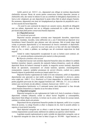Astfel, potrivit art. 1618 C. civ., deponentul este obligat să restituie depozitarului
cheltuielile necesare făcute de acesta pentru conservarea lucrului depozitat, precum şi
cheltuielile utile, dar numai în măsura în care au contribuit la îmbogăţirea deponentului, nu
însă şi cele voluptuarii, pe care depozitarul le poate ridica fără să aducă atingere bunului.
De asemenea, deponentul este ţinut să-l despăgubească pe depozitar de prejudiciile care i-
au fost cauzate de lucrul depozitat.
- În cazul în care contractul de depozit are caracter oneros, deosebit de obligaţiile
mai sus arătate, deponentul mai are şi obligaţia contractuală de a plăti suma de bani
prevăzută drept plată pentru conservarea bunului depozitat.
§ 2. Depozitul necesar
A. Consideraţii generale
Depozitul necesar presupune existenţa unor împrejurări deosebite, neprevăzute
(cutremur, inundaţie, incendiu, ruina edificiului etc.), care îl determină pe deponent să-şi
încredinţeze bunul (bunurile) spre păstrare unei alte persoane, fără să poată alege după
voinţa sa persoana depozitarului şi să întocmească un înscris constatator al depozitului.
Potrivit art. 1620 C. civ. „depozitul necesar este acela ce se face sub sila unei întâmplări,
cum: un foc, o ruină, o prădare, un naufragiu sau alt eveniment neprevăzut de forţă
majoră”.
Având în vedere împrejurările excepţionale în care se încheie acest contract, art.
1621 C. civ. permite probarea contractului prin martori şi chiar prezumţii.
B. Depozite asimilate celui necesar
Cu depozitul necesar sunt asimilate depozitul bunurilor aduse de călători în unităţile
hoteliere (moteluri, hanuri), camerele din staţiunile balneo-climaterice, casele de odihnă,
depozitele făcute de bolnavii internaţi în spitale, în magaziile acestor instituţii, depozitele
făcute de spectatorii, consumatorii ori clienţii teatrelor, operelor, cinematografelor,
restaurantelor, respectiv unităţilor prestatoare de servicii (frizerie, coafură etc.), pentru
bunurile depuse la garderobele acestora pe timpul şederii lor ş.a.
Depozitul hotelier reglementat de Codul civil este remunerat, astfel că răspunderea
depozitarului este apreciată cu mai multă severitate, el răspunzând in abstracto, pentru
orice culpă (art. 1600 C. Civ.). Hotelierul va fi ţinut răspunzător, în calitate de comitent,
pentru pagubele provocate de către angajaţii hotelului (art. 1000 alin. 3 C. civ.) şi chiar de
străinii care vin în hotel, de alţi călători, vizitatori, furnizori (art. 1624 C. civ.).
Răspunderea hotelierului va fi antrenată numai dacă deponentul va face dovada
valorii bunului (bunurilor) şi a faptului că au fost aduse în hotel.
§ 3. Depozitul neregulat
Depozitul neregulat nu este reglementat de Codul civil, însă el constituie o formă a
depozitului voluntar (obişnuit), având ca obiect lucruri fungibile şi consumptibile,
depozitarul fiind obligat să restituie, la termen sau la cerere, alte bunuri de aceeaşi natură,
cantitate şi calitate decât cele primite.
Depozitarul devine proprietarul bunurilor predate de deponent, astfel că se va putea
folosi de acestea, va culege fructele şi chiar va dispune de ele, însă în această calitate va
suporta şi riscul pieirii lucrurilor.
Dacă depozitul neregulat are ca obiect o sumă de bani, depozitarul este ţinut să
restituie deponentului această sumă, indiferent de scăderea sau sporirea valorii banilor.
Legislaţia noastră reglementează şi unele varietăţi ale depozitului neregulat, cum ar
fi: depozitul neregulat de sume de bani la bănci (Legea nr. 58/1998 – legea bancară, cu
74
 