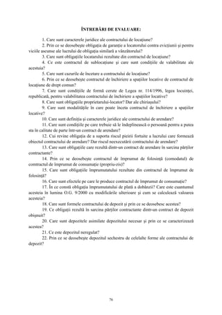 ÎNTREBĂRI DE EVALUARE:
1. Care sunt caracterele juridice ale contractului de locaţiune?
2. Prin ce se deosebeşte obligaţia de garanţie a locatorului contra evicţiunii şi pentru
viciile ascunse ale lucrului de obligaţia similară a vânzătorului?
3. Care sunt obligaţiile locatarului rezultate din contractul de locaţiune?
4. Ce este contractul de sublocaţiune şi care sunt condiţiile de valabilitate ale
acestuia?
5. Care sunt cazurile de încetare a contractului de locaţiune?
6. Prin ce se deosebeşte contractul de închiriere a spaţiilor locative de contractul de
locaţiune de drept comun?
7. Care sunt condiţiile de formă cerute de Legea nr. 114/1996, legea locuinţei,
republicată, pentru valabilitatea contractului de închiriere a spaţiilor locative?
8. Care sunt obligaţiile proprietarului-locator? Dar ale chiriaşului?
9. Care sunt modalităţile în care poate înceta contractul de închiriere a spaţiilor
locative?
10. Care sunt definiţia şi caracterele juridice ale contractului de arendare?
11. Care sunt condiţiile pe care trebuie să le îndeplinească o persoană pentru a putea
sta în calitate de parte într-un contract de arendare?
12. Cui revine obligaţia de a suporta riscul pieirii fortuite a lucrului care formează
obiectul contractului de arendare? Dar riscul neexecutării contractului de arendare?
13. Care sunt obligaţiile care rezultă dintr-un contract de arendare în sarcina părţilor
contractante?
14. Prin ce se deosebeşte contractul de împrumut de folosinţă (comodatul) de
comtractul de împrumut de consumaţie (propriu-zis)?
15. Care sunt obligaţiile împrumutatului rezultate din contractul de împrumut de
folosinţă?
16. Care sunt efectele pe care le produce contractul de împrumut de consumaţie?
17. În ce constă obligaţia împrumutatului de plată a dobânzii? Care este cuantumul
acesteia în lumina O.G. 9/2000 cu modificările ulterioare şi cum se calculează valoarea
acesteia?
18. Care sunt formele contractului de depozit şi prin ce se deosebesc acestea?
19. Ce obligaţii rezultă în sarcina părţilor contractante dintr-un contract de depozit
obişnuit?
20. Care sunt depozitele asimilate depozitului necesar şi prin ce se caracterizează
acestea?
21. Ce este depozitul neregulat?
22. Prin ce se deosebeşte depozitul sechestru de celelalte forme ale contractului de
depozit?
76
 