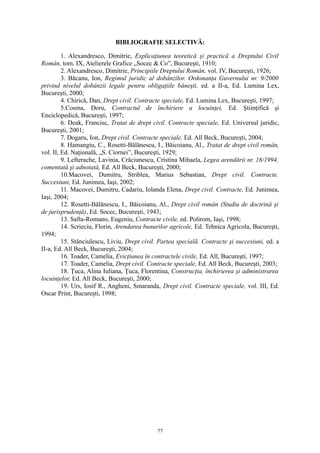 BIBLIOGRAFIE SELECTIVĂ:
1. Alexandresco, Dimitrie, Explicaţiunea teoretică şi practică a Dreptului Civil
Român, tom. IX, Atelierele Grafice „Socec & Co”, Bucureşti, 1910;
2. Alexandresco, Dimitrie, Principiile Dreptului Român, vol. IV, Bucureşti, 1926;
3. Băcanu, Ion, Regimul juridic al dobânzilor. Ordonanţa Guvernului nr. 9/2000
privind nivelul dobânzii legale pentru obligaţiile băneşti, ed. a II-a, Ed. Lumina Lex,
Bucureşti, 2000;
4. Chirică, Dan, Drept civil. Contracte speciale, Ed. Lumina Lex, Bucureşti, 1997;
5.Cosma, Doru, Contractul de închiriere a locuinţei, Ed. Ştiinţifică şi
Enciclopedică, Bucureşti, 1997;
6. Deak, Francisc, Tratat de drept civil. Contracte speciale, Ed. Universul juridic,
Bucureşti, 2001;
7. Dogaru, Ion, Drept civil. Contracte speciale, Ed. All Beck, Bucureşti, 2004;
8. Hamangiu, C., Rosetti-Bălănescu, I., Băicoianu, Al., Tratat de drept civil român,
vol. II, Ed. Naţională, „S. Ciornei”, Bucureşti, 1929;
9. Lefterache, Lavinia, Crăciunescu, Cristina Mihaela, Legea arendării nr. 16/1994,
comentată şi adnotată, Ed. All Beck, Bucureşti, 2000;
10.Macovei, Dumitru, Striblea, Marius Sebastian, Drept civil. Contracte.
Succesiuni, Ed. Junimea, Iaşi, 2002;
11. Macovei, Dumitru, Cadariu, Iolanda Elena, Drept civil. Contracte, Ed. Junimea,
Iaşi, 2004;
12. Rosetti-Bălănescu, I., Băicoianu, Al., Drept civil român (Studiu de doctrină şi
de jurisprudenţă), Ed. Socec, Bucureşti, 1943;
13. Safta-Romano, Eugeniu, Contracte civile, ed. Polirom, Iaşi, 1998;
14. Scrieciu, Florin, Arendarea bunurilor agricole, Ed. Tehnica Agricola, Bucureşti,
1994;
15. Stănciulescu, Liviu, Drept civil. Partea specială. Contracte şi succesiuni, ed. a
II-a, Ed. All Beck, Bucureşti, 2004;
16. Toader, Camelia, Evicţiunea în contractele civile, Ed. All, Bucureşti, 1997;
17. Toader, Camelia, Drept civil. Contracte speciale, Ed. All Beck, Bucureşti, 2003;
18. Ţuca, Alina Iuliana, Ţuca, Florentina, Construcţia, închirierea şi administrarea
locuinţelor, Ed. All Beck, Bucureşti, 2000;
19. Urs, Iosif R., Angheni, Smaranda, Drept civil. Contracte speciale, vol. III, Ed.
Oscar Print, Bucureşti, 1998;
77
 