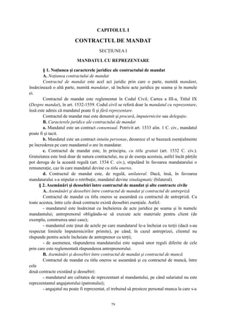CAPITOLUL I
CONTRACTUL DE MANDAT
SECŢIUNEA I
MANDATUL CU REPREZENTARE
§ 1. Noţiunea şi caracterele juridice ale contractului de mandat
A. Noţiunea contractului de mandat
Contractul de mandat este acel act juridic prin care o parte, numită mandant,
însărcinează o altă parte, numită mandatar, să încheie acte juridice pe seama şi în numele
ei.
Contractul de mandat este reglementat în Codul Civil, Cartea a III-a, Titlul IX
(Despre mandat), în art. 1532-1559. Codul civil se referă doar la mandatul cu reprezentare,
însă este admis că mandatul poate fi şi fără reprezentare.
Contractul de mandat mai este denumit şi procură, împuternicire sau delegaţie.
B. Caracterele juridice ale contractului de mandat
a. Mandatul este un contract consensual. Potrivit art. 1533 alin. 1 C. civ., mandatul
poate fi şi tacit.
b. Mandatul este un contract intuitu personae, deoarece el se bazează esenţialmente
pe încrederea pe care mandantul o are în mandatar.
c. Contractul de mandat este, în principiu, cu titlu gratuit (art. 1532 C. civ.).
Gratuitatea este însă doar de natura contractului, nu şi de esenţa acestuia, astfel încât părţile
pot deroga de la această regulă (art. 1534 C. civ.), stipulând în favoarea mandatarului o
remuneraţie, caz în care mandatul devine cu titlu oneros.
d. Contractul de mandat este, de regulă, unilateral. Dacă, însă, în favoarea
mandatarului s-a stipulat o retribuţie, mandatul devine sinalagmatic (bilateral).
§ 2. Asemănări şi deosebiri între contractul de mandat şi alte contracte civile
A. Asemănări şi deosebiri între contractul de mandat şi contractul de antrepriză
Contractul de mandat cu titlu oneros se aseamănă cu contractul de antrepriză. Cu
toate acestea, între cele două contracte există deosebiri esenţiale. Astfel:
- mandatarul este însărcinat cu încheierea de acte juridice pe seama şi în numele
mandantului; antreprenorul obligându-se să execute acte materiale pentru client (de
exemplu, construirea unei case);
- mandantul este ţinut de actele pe care mandatarul le-a încheiat cu terţii (dacă s-au
respectat limitele împuternicirilor primite), pe când, în cazul antreprizei, clientul nu
răspunde pentru actele încheiate de antreprenor cu terţii;
- de asemenea, răspunderea mandatarului este supusă unor reguli diferite de cele
prin care este reglementată răspunderea antreprenorului.
B. Asemănări şi deosebiri între contractul de mandat şi contractul de muncă
Contractul de mandat cu titlu oneros se aseamănă şi cu contractul de muncă, între
cele
două contracte existând şi deosebiri:
- mandatarul are calitatea de reprezentant al mandantului, pe când salariatul nu este
reprezentantul angajatorului (patronului);
- angajatul nu poate fi reprezentat, el trebuind să presteze personal munca la care s-a
79
 