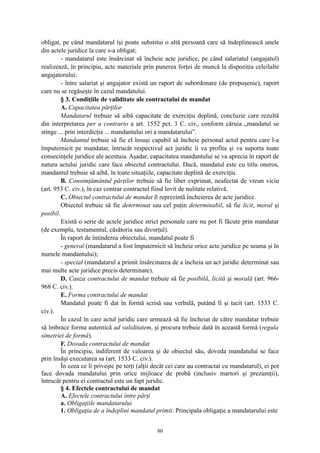 obligat, pe când mandatarul îşi poate substitui o altă persoană care să îndeplinească unele
din actele juridice la care s-a obligat;
- mandatarul este însărcinat să încheie acte juridice, pe când salariatul (angajatul)
realizează, în principiu, acte materiale prin punerea forţei de muncă la dispoziţia celeilalte
angajatorului;
- între salariat şi angajator există un raport de subordonare (de prepuşenie), raport
care nu se regăseşte în cazul mandatului.
§ 3. Condiţiile de validitate ale contractului de mandat
A. Capacitatea părţilor
Mandatarul trebuie să aibă capacitate de exerciţiu deplină, concluzie care rezultă
din interpretarea per a contrario a art. 1552 pct. 3 C. civ., conform căruia „mandatul se
stinge ... prin interdicţia ... mandantului ori a mandatarului”.
Mandantul trebuie să fie el însuşi capabil să încheie personal actul pentru care l-a
împuternicit pe mandatar, întrucât respectivul act juridic îi va profita şi va suporta toate
consecinţele juridice ale acestuia. Aşadar, capacitatea mandantului se va aprecia în raport de
natura actului juridic care face obiectul contractului. Dacă, mandatul este cu titlu oneros,
mandantul trebuie să aibă, în toate situaţiile, capacitate deplină de exerciţiu.
B. Consimţământul părţilor trebuie să fie liber exprimat, neafectat de vreun viciu
(art. 953 C. civ.), în caz contrar contractul fiind lovit de nulitate relativă.
C. Obiectul contractului de mandat îl reprezintă încheierea de acte juridice.
Obiectul trebuie să fie determinat sau cel puţin determinabil, să fie licit, moral şi
posibil.
Există o serie de actele juridice strict personale care nu pot fi făcute prin mandatar
(de exemplu, testamentul, căsătoria sau divorţul).
În raport de întinderea obiectului, mandatul poate fi
- general (mandatarul a fost împuternicit să încheie orice acte juridice pe seama şi în
numele mandantului);
- special (mandatarul a primit însărcinarea de a încheia un act juridic determinat sau
mai multe acte juridice precis determinate).
D. Cauza contractului de mandat trebuie să fie posibilă, licită şi morală (art. 966-
968 C. civ.).
E. Forma contractului de mandat
Mandatul poate fi dat în formă scrisă sau verbală, putând fi şi tacit (art. 1533 C.
civ.).
În cazul în care actul juridic care urmează să fie încheiat de către mandatar trebuie
să îmbrace forma autentică ad validitatem, şi procura trebuie dată în această formă (regula
simetriei de formă).
F. Dovada contractului de mandat
În principiu, indiferent de valoarea şi de obiectul său, doveda mandatului se face
prin însăşi executarea sa (art. 1533 C. civ.).
În ceea ce îi priveşte pe terţi (alţii decât cei care au contractat cu mandatarul), ei pot
face dovada mandatului prin orice mijloace de probă (inclusiv martori şi prezumţii),
întrucât pentru ei contractul este un fapt juridic.
§ 4. Efectele contractului de mandat
A. Efectele contractului între părţi
a. Obligaţiile mandatarului
1. Obligaţia de a îndeplini mandatul primit. Principala obligaţie a mandatarului este
80
 