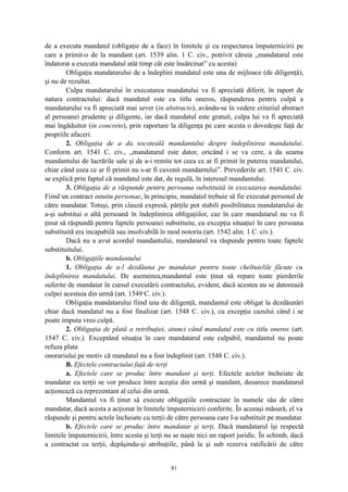 de a executa mandatul (obligaţie de a face) în limitele şi cu respectarea împuternicirii pe
care a primit-o de la mandant (art. 1539 alin. 1 C. civ., potrivit căruia „mandatarul este
îndatorat a executa mandatul atât timp cât este însărcinat” cu acesta)
Obligaţia mandatarului de a îndeplini mandatul este una de mijloace (de diligenţă),
şi nu de rezultat.
Culpa mandatarului în executarea mandatului va fi apreciată diferit, în raport de
natura contractului: dacă mandatul este cu titlu oneros, răspunderea pentru culpă a
mandatarului va fi apreciată mai sever (in abstracto), avându-se în vedere criteriul abstract
al persoanei prudente şi diligente, iar dacă mandatul este gratuit, culpa lui va fi apreciată
mai îngăduitor (in concreto), prin raportare la diligenţa pe care acesta o dovedeşte faţă de
propriile afaceri.
2. Obligaţia de a da socoteală mandantului despre îndeplinirea mandatului.
Conform art. 1541 C. civ., „mandatarul este dator, oricând i se va cere, a da seama
mandantului de lucrările sale şi de a-i remite tot ceea ce ar fi primit în puterea mandatului,
chiar când ceea ce ar fi primit nu s-ar fi cuvenit mandantului”. Prevederile art. 1541 C. civ.
se explică prin faptul că mandatul este dat, de regulă, în interesul mandantului.
3. Obligaţia de a răspunde pentru persoana substituită în executarea mandatului.
Fiind un contract intuitu personae, în principiu, mandatul trebuie să fie executat personal de
către mandatar. Totuşi, prin clauză expresă, părţile pot stabili posibilitatea mandatarului de
a-şi substitui o altă persoană în îndeplinirea obligaţiilor, caz în care mandatarul nu va fi
ţinut să răspundă pentru faptele persoanei substituite, cu excepţia situaţiei în care persoana
substituită era incapabilă sau insolvabilă în mod notoriu (art. 1542 alin. 1 C. civ.).
Dacă nu a avut acordul mandantului, mandatarul va răspunde pentru toate faptele
substituitului.
b. Obligaţiile mandantului
1. Obligaţia de a-l dezdăuna pe mandatar pentru toate cheltuielile făcute cu
îndeplinirea mandatului. De asemenea,mandantul este ţinut să repare toate pierderile
suferite de mandatar în cursul executării contractului, evident, dacă acestea nu se datorează
culpei acestuia din urmă (art. 1549 C. civ.).
Obligaţia mandatarului fiind una de diligenţă, mandantul este obligat la dezdăunări
chiar dacă mandatul nu a fost finalizat (art. 1548 C. civ.), cu excepţia cazului când i se
poate imputa vreo culpă.
2. Obligaţia de plată a retribuţiei, atunci când mandatul este cu titlu oneros (art.
1547 C. civ.). Exceptând situaţia în care mandatarul este culpabil, mandantul nu poate
refuza plata
onorariului pe motiv că mandatul nu a fost îndeplinit (art. 1548 C. civ.).
B. Efectele contractului faţă de terţi
a. Efectele care se produc între mandant şi terţi. Efectele actelor încheiate de
mandatar cu terţii se vor produce între aceştia din urmă şi mandant, deoarece mandatarul
acţionează ca reprezentant al celui din urmă.
Mandantul va fi ţinut să execute obligaţiile contractate în numele său de către
mandatar, dacă acesta a acţionat în limitele împuternicirii conferite. În aceeaşi măsură, el va
răspunde şi pentru actele încheiate cu terţii de către persoana care l-a substituit pe mandatar.
b. Efectele care se produc între mandatar şi terţi. Dacă mandatarul îşi respectă
limitele împuternicirii, între acesta şi terţi nu se naşte nici un raport juridic. În schimb, dacă
a contractat cu terţii, depăşindu-şi atribuţiile, până la şi sub rezerva ratificării de către
81
 
