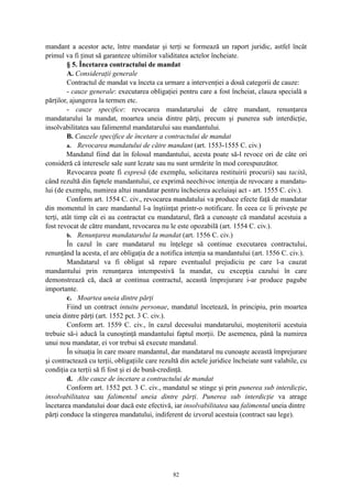 mandant a acestor acte, între mandatar şi terţi se formează un raport juridic, astfel încât
primul va fi ţinut să garanteze ultimilor validitatea actelor încheiate.
§ 5. Încetarea contractului de mandat
A. Consideraţii generale
Contractul de mandat va înceta ca urmare a intervenţiei a două categorii de cauze:
- cauze generale: executarea obligaţiei pentru care a fost încheiat, clauza specială a
părţilor, ajungerea la termen etc.
- cauze specifice: revocarea mandatarului de către mandant, renunţarea
mandatarului la mandat, moartea uneia dintre părţi, precum şi punerea sub interdicţie,
insolvabilitatea sau falimentul mandatarului sau mandantului.
B. Cauzele specifice de încetare a contractului de mandat
a. Revocarea mandatului de către mandant (art. 1553-1555 C. civ.)
Mandatul fiind dat în folosul mandantului, acesta poate să-l revoce ori de câte ori
consideră că interesele sale sunt lezate sau nu sunt urmărite în mod corespunzător.
Revocarea poate fi expresă (de exemplu, solicitarea restituirii procurii) sau tacită,
când rezultă din faptele mandantului, ce exprimă neechivoc intenţia de revocare a mandatu-
lui (de exemplu, numirea altui mandatar pentru încheierea aceluiaşi act - art. 1555 C. civ.).
Conform art. 1554 C. civ., revocarea mandatului va produce efecte faţă de mandatar
din momentul în care mandantul l-a înştiinţat printr-o notificare. În ceea ce îi priveşte pe
terţi, atât timp cât ei au contractat cu mandatarul, fără a cunoaşte că mandatul acestuia a
fost revocat de către mandant, revocarea nu le este opozabilă (art. 1554 C. civ.).
b. Renunţarea mandatarului la mandat (art. 1556 C. civ.)
În cazul în care mandatarul nu înţelege să continue executarea contractului,
renunţând la acesta, el are obligaţia de a notifica intenţia sa mandantului (art. 1556 C. civ.).
Mandatarul va fi obligat să repare eventualul prejudiciu pe care l-a cauzat
mandantului prin renunţarea intempestivă la mandat, cu excepţia cazului în care
demonstrează că, dacă ar continua contractul, această împrejurare i-ar produce pagube
importante.
c. Moartea uneia dintre părţi
Fiind un contract intuitu personae, mandatul încetează, în principiu, prin moartea
uneia dintre părţi (art. 1552 pct. 3 C. civ.).
Conform art. 1559 C. civ., în cazul decesului mandatarului, moştenitorii acestuia
trebuie să-i aducă la cunoştinţă mandantului faptul morţii. De asemenea, până la numirea
unui nou mandatar, ei vor trebui să execute mandatul.
În situaţia în care moare mandantul, dar mandatarul nu cunoaşte această împrejurare
şi contractează cu terţii, obligaţiile care rezultă din actele juridice încheiate sunt valabile, cu
condiţia ca terţii să fi fost şi ei de bună-credinţă.
d. Alte cauze de încetare a contractului de mandat
Conform art. 1552 pct. 3 C. civ., mandatul se stinge şi prin punerea sub interdicţie,
insolvabilitatea sau falimentul uneia dintre părţi. Punerea sub interdicţie va atrage
încetarea mandatului doar dacă este efectivă, iar insolvabilitatea sau falimentul uneia dintre
părţi conduce la stingerea mandatului, indiferent de izvorul acestuia (contract sau lege).
82
 