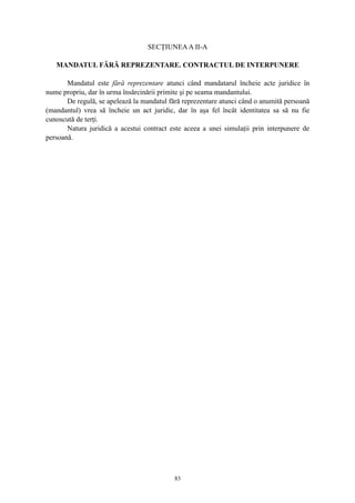 SECŢIUNEAA II-A
MANDATUL FĂRĂ REPREZENTARE. CONTRACTUL DE INTERPUNERE
Mandatul este fără reprezentare atunci când mandatarul încheie acte juridice în
nume propriu, dar în urma însărcinării primite şi pe seama mandantului.
De regulă, se apelează la mandatul fără reprezentare atunci când o anumită persoană
(mandantul) vrea să încheie un act juridic, dar în aşa fel încât identitatea sa să nu fie
cunoscută de terţi.
Natura juridică a acestui contract este aceea a unei simulaţii prin interpunere de
persoană.
83
 