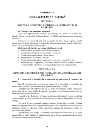 CAPITOLUL II
CONTRACTUL DE ANTREPRIZĂ
SECŢIUNEA I
NOŢIUNEA ŞI CARACTERELE JURIDICE ALE CONTRACTULUI DE
ANTREPRIZĂ
§ 1. Noţiunea contractului de antrepriză
Codul civil reglementează contractul de antrepriză în Cartea a III-a, titlul VII,
intitulat Despre contractul de locaţiune, în art. 1470-1490, sub denumirea de locaţiunea
lucrărilor.
Contractul de antrepriză este acel act juridic în baza căruia o parte, numită
antreprenor, se obligă să execute pe riscul său o lucrare determinată pentru o altă parte,
numită client, în schimbul unei remuneraţii.
§ 2. Caracterele juridice ale contractului de antrepriză
a. Antrepriza este un contract bilateral (sinalagmatic).
b. Contractul de antrepriză este un contract consensual.
c. Contractul de antrepriză este cu titlu oneros.
d. Antrepriza este un contract comutativ.
e. Contractul de antrepriză este un contract cu executare succesivă în timp.
f. Antrepriza este, în principiu, un contract intuitu personae, clientul având în
vedere calităţile, aptitudinile şi cunoştinţele personale ale antreprenorului.
SECŢIUNEAA II-A
ASEMĂNĂRI ŞI DEOSEBIRI ÎNTRE CONTRACTUL DE ANTREPRIZĂ ŞI ALTE
CONTRACTE
§ 1. Asemănări şi deosebiri între contractul de antrepriză şi contractul de
muncă
Datorită obiectului său, contractul de antrepriză se aseamănă cu contractul de
muncă, între cele două contracte existând şi importante deosebiri. Astfel:
- antreprenorul este independent faţă de client în realizarea lucrării comandate,
părţile fiind într-un raport juridic de egalitate, angajatul este subordonat angajatorului pe
toată durata executării contractului;
- raportul juridic de muncă va fi supus unei reglementări speciale (norme juridice de
dreptul muncii), pe când contractul de antrepriză este reglementat, în principiu, de dreptul
comun;
- în cazul în care angajatul cauzează anumite pagube altor persoane, în baza
raportului de prepuşenie stabilit, angajatorul va putea fi ţinut răspunzător, în mod solidar cu
angajatul; clientul nu răspunde pentru prejudiciile cauzate de antreprenor terţilor, în
executarea contractului;
- antreprenorul este obligat să suporte riscul neexecutării contractului şi, în unele
situaţii, chiar al pieirii lucrării, pe când angajatul nu va fi ţinut niciodată să suporte riscul
neexecutării atribuţiilor sale de serviciu.
84
 