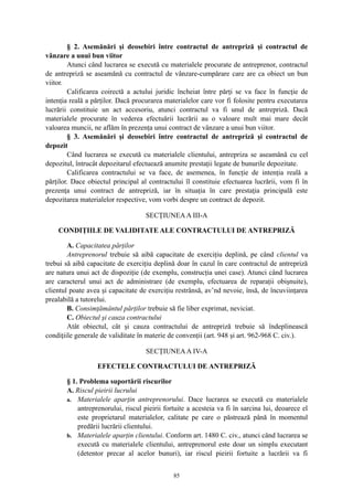 § 2. Asemănări şi deosebiri între contractul de antrepriză şi contractul de
vânzare a unui bun viitor
Atunci când lucrarea se execută cu materialele procurate de antreprenor, contractul
de antrepriză se aseamănă cu contractul de vânzare-cumpărare care are ca obiect un bun
viitor.
Calificarea coirectă a actului juridic încheiat între părţi se va face în funcţie de
intenţia reală a părţilor. Dacă procurarea materialelor care vor fi folosite pentru executarea
lucrării constituie un act accesoriu, atunci contractul va fi unul de antrepriză. Dacă
materialele procurate în vederea efectuării lucrării au o valoare mult mai mare decât
valoarea muncii, ne aflăm în prezenţa unui contract de vânzare a unui bun viitor.
§ 3. Asemănări şi deosebiri între contractul de antrepriză şi contractul de
depozit
Când lucrarea se execută cu materialele clientului, antrepriza se aseamănă cu cel
depozitul, întrucât depozitarul efectuează anumite prestaţii legate de bunurile depozitate.
Calificarea contractului se va face, de asemenea, în funcţie de intenţia reală a
părţilor. Dace obiectul principal al contractului îl constituie efectuarea lucrării, vom fi în
prezenţa unui contract de antrepriză, iar în situaţia în care prestaţia principală este
depozitarea materialelor respective, vom vorbi despre un contract de depozit.
SECŢIUNEAA III-A
CONDIŢIILE DE VALIDITATE ALE CONTRACTULUI DE ANTREPRIZĂ
A. Capacitatea părţilor
Antreprenorul trebuie să aibă capacitate de exerciţiu deplină, pe când clientul va
trebui să aibă capacitate de exerciţiu deplină doar în cazul în care contractul de antrepriză
are natura unui act de dispoziţie (de exemplu, construcţia unei case). Atunci când lucrarea
are caracterul unui act de administrare (de exemplu, efectuarea de reparaţii obişnuite),
clientul poate avea şi capacitate de exerciţiu restrânsă, av’nd nevoie, însă, de încuviinţarea
prealabilă a tutorelui.
B. Consimţământul părţilor trebuie să fie liber exprimat, neviciat.
C. Obiectul şi cauza contractului
Atât obiectul, cât şi cauza contractului de antrepriză trebuie să îndeplinească
condiţiile generale de validitate în materie de convenţii (art. 948 şi art. 962-968 C. civ.).
SECŢIUNEAA IV-A
EFECTELE CONTRACTULUI DE ANTREPRIZĂ
§ 1. Problema suportării riscurilor
A. Riscul pieirii lucrului
a. Materialele aparţin antreprenorului. Dace lucrarea se execută cu materialele
antreprenorului, riscul pieirii fortuite a acesteia va fi în sarcina lui, deoarece el
este proprietarul materialelor, calitate pe care o păstrează până în momentul
predării lucrării clientului.
b. Materialele aparţin clientului. Conform art. 1480 C. civ., atunci când lucrarea se
execută cu materialele clientului, antreprenorul este doar un simplu executant
(detentor precar al acelor bunuri), iar riscul pieirii fortuite a lucrării va fi
85
 
