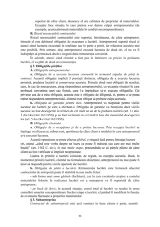 suportat de către client, deoarece el are calitatea de proprietar al materialelor.
Excepţie face situaţia în care pieirea s-ar datora culpei antreprenorului (de
exemplu, acesta păstrează materialele în condiţii necorespunzătoare).
B. Riscul neexecutării contractului
Riscul neexecutării contractului este suportat, întotdeauna, de către antreprenor,
întrucât el este debitorul obligaţiei de executare a lucrării. Antreprenorul suportă riscul şi
atunci când lucrarea executată în totalitate sau în parte a pierit, iar refacerea acesteia mai
este posibilă. Prin urmare, deşi antreprenorul execută lucrarea de două ori, el nu va fi
îndreptăţit să primească decât o singură dată remuneraţia convenită.
În schimb, atunci când clientul a fost pus în întârziere cu privire la preluarea
lucrării, el va plăti de două ori remuneraţia.
§ 2. Obligaţiile părţilor
A. Obligaţiile antreprenorului
a. Obligaţia de a executa lucrarea convenită în termenul stipulat de părţi în
contract. Această obligaţie implică 3 prestaţii distincte: obligaţia de a executa lucrarea
promisă, predarea lucrării şi conservarea acesteia. Primele două sunt obligaţii de rezultat,
care, în caz de neexecutare, atrag răspunderea antreprenorului, cu excepţia situaţiei în care
probează survenirea unei caz fortuit, care l-a împiedicat să-şi execute obligaţiile. Cât
priveşte cea de-a treia obligaţie, aceasta este o obligaţie de diligenţă, şi, pentru a se putea
reţine răspunderea antreprenorului, clientul este obligat să probeze culpa acestuia.
b. Obligaţia de garanţie pentru vicii. Antreprenorul va răspunde pentru viciile
ascunse ale lucrării pe care a efectuat-o. Obligaţia de garanţie va funcţiona dacă viciile
ascunse au fost descoperite în termen de cel mult un an de la predarea lucrării (art. 11 alin.
1 din Decretul 167/1958) şi au fost reclamate în cel mult 6 luni din momentul descoperirii
lor (art. 5 din Decretul 167/1958).
B. Obligaţiile clientului
a. Obligaţia de a recepţiona şi de a prelua lucrarea. Prin recepţia lucrării se
înţelege verificarea şi, subsecvent, aprobarea de către client a modului în care antreprenorul
şi-a executat lucrarea.
Această operaţiune se poate efectua global, o singură dată pentru întreaga lucrare
ori, atunci „când este vorba despre un lucru ce poate fi măsurat sau care are mai multe
bucăţi” (art. 1482 C. civ.), în mai multe etape, prezumându-se că părţile plătite de către
client au fost verificate şi implicit recepţionate.
Luarea în primire a lucrării coincide, de regulă, cu recepţia acesteia. Dacă, în
momentul primirii lucrării, clientul nu formulează obiecţiuni, antreprenorul nu mai poate fi
ţinut să răspundă pentru viciile aparente ale lucrării.
b. Obligaţia de plată a lucrării. Remuneraţia lucrării care formează obiectul
contractului de antrepriză poate fi stabilită în mai multe feluri:
- sub forma unei sume globale (forfetare), caz în care eventuala creştere a costului
materialelor folosite la realizarea lucrării ori a manoperei va fi suportată de către
antreprenor;
- pe bază de deviz; în această situaţie, costul total al lucrării va rezulta în urma
cumulării sumelor corespunzătoare fiecărei etape a lucrării, el putând fi modificat în funcţie
de eventuala fluctuaţie a preţurilor materialelor.
§ 3. Subantrepriza
Contractul de subantrepriză este acel contract în baza căruia o parte, numită
86
 
