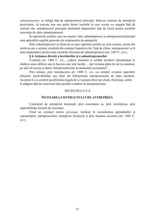 subantreprenor, se obligă faţă de antreprenorul principal, dintr-un contract de antrepriză
preexistent, să execute una sau unele dintre lucrările la care acesta s-a angajat faţă de
clientul său, antreprenorul principal rămânând răspunzător faţă de client pentru lucrările
executate de către subantreprenori.
În raporturile juridice care iau naştere între subantreprenor şi antreprenorul principal
sunt aplicabile regulile generale ale contractului de antrepriză.
Între subantreprenori şi client nu se nasc raporturi juridice şi, prin urmare, acesta din
urmă nu are o acţiune rezultată din contract împotriva lor. Faţă de client, antreprenorul va fi
ţinut răspunzător pentru toate lucrările efectuate de subantreprenori (art. 1487 C. civ.).
§ 4. Acţiunea directă a lucrătorilor şi a subantreprenorilor
Conform art. 1488 C. civ., „zidarii, lemnarii şi ceilalţi lucrători întrebuinţaţi la
clădirea unui edificiu sau la facerea unei alte lucrări ... pot reclama plata lor de la comitent,
pe atât cât acesta ar datori întreprinzătorului în momentul reclamaţiei”.
Prin urmare, prin introducerea art. 1488 C. civ. s-a urmărit evitarea suportării
efectelor insolvabilităţii sau chiar ale falimentului antreprenorului de către lucrători.
Acestora li s-a conferit posibilitatea legală de a-l acţiona direct pe client, fiind puşi, astfel,
la adăpost faţă de concursul altor posibili creditori ai antreprenorului.
SECŢIUNEAA V-A
ÎNCETAREA CONTRACTULUI DE ANTREPRIZĂ
Contractul de antrepriză încetează: prin executarea sa, prin rezoluţiune, prin
imposibilitate fortuită de executare.
Fiind un contract intuitu personae, încheiat în considerarea aptitudinilor şi
cunoştinţelor antreprenorului, antrepriza încetează şi prin moartea acestuia (art. 1485 C.
civ.).
87
 