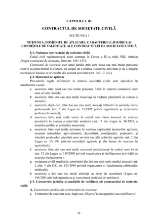 CAPITOLUL III
CONTRACTUL DE SOCIETATE CIVILĂ
SECŢIUNEA I
NOŢIUNEA, DOMENIUL DE APLICARE, CARACTERELE JURIDICE ŞI
CONDIŢIILE DE VALIDITATE ALE CONTRACTULUI DE SOCIETATE CIVILĂ
§ 1. Noţiunea contractului de societate civilă
Codul civil reglementează acest contract în Cartea a III-a, titlul VIII, intitulat
Despre contractul de societate, între art. 1491-1531.
Contractul de societate este actul juridic prin care două sau mai multe persoane
convin să pună bunuri în comun, cu scopul de a realiza o anumită activitate şi de a împărţi
eventualele foloase ce ar rezulta din această activitate (art. 1491 C. civ.).
§ 2. Domeniul de aplicare
Prevederile legale referitoare la materia societăţii civile sunt aplicabile în
următoarele cazuri:
a. asocierea între două sau mai multe persoane fizice în vederea construirii unor
case ori alte imobile;
b. asocierea între doi sau mai mulţi meseriaşi în vederea practicării în comun a
meseriei;
c. asocierea, după caz, între doi sau mai mulţi avocaţi definitivi în societăţi civile
profesionale (art. 5 din Legea nr. 51/1995 pentru organizarea şi exercitarea
profesiei de avocet);
d. asocierea între mai mulţi notari în cadrul unui birou notarial, în vederea
practicării în comun a activităţii notariale (art. 14 din Legea nr. 36/1995, a
notarilor publici şi activităţii notariale);
e. asocierea între mai multe persoane în vederea exploatării terenurilor agricole,
creşterii animalelor, aprovizionării, dezvoltării, condiţionării, prelucrării şi
vânzării produselor, prestării unor servicii sau alte activităţi agricole (art. 2 din
Legea nr. 36/1991 privind societăţile agricole şi alte forme de asociere în
agricultură);
f. asocierea între doi sau mai mulţi executori judecătoreşti în cadrul unui birou
(art. 12 din Legea nr. 188/2000 privind organizarea şi desfăşurarea activităţii de
executor judecătoresc);
g. societatea civilă medicală, constituită din doi sau mai mulţi medici asociaţi (art.
2 alin. 4 din O.G. nr. 124/1998 privind organizarea şi funcţionarea cabinetelor
medicale);
h. asocierea a doi sau mai mulţi arhitecţi cu drept de semnătură (Legea nr.
184/2001 privind organizarea şi exercitarea profesiei de architect).
§ 3. Caracterele juridice şi condiţiile de validitate ale contractului de societate
civilă
A. Caracterele juridice ale contractului de societate
a. Contractul de societate este, după caz, bilateral (sinalagmatic) sau multilateral.
88
 